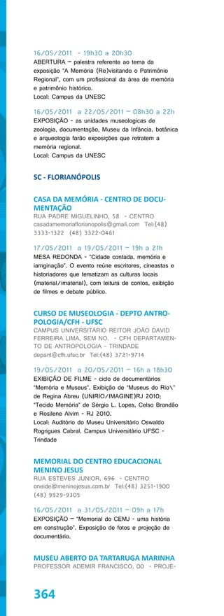16/05/2011 - 19h30 a 20h30
ABERTURA – palestra referente ao tema da
exposição “A Memória (Re)visitando o Patrimônio
Regional”, com um profissional da área de memória
e patrimônio histórico.
Local: Campus da UNESC

16/05/2011 a 22/05/2011 – 08h30 a 22h
EXPOSIÇÃO - as unidades museologicas de
zoologia, documentação, Museu da Infância, botânica
e arqueologia farão exposições que retratem a
memória regional.
Local: Campus da UNESC


SC - FLORIANÓPOLIS

CASA DA MEMÓRIA - CENTRO DE DOCU-
MENTAÇÃO
RUA PADRE MIGUELINHO, 58 - CENTRO
casadamemoriaflorianopolis@gmail.com Tel:(48)
3333-1322 (48) 3322-0461

17/05/2011 a 19/05/2011 – 19h a 21h
MESA REDONDA - “Cidade contada, memória e
iamginação”. O evento reúne escritores, cineastas e
historiadores que tematizam as culturas locais
(material/imaterial), com leitura de contos, exibição
de filmes e debate público.


CURSO DE MUSEOLOGIA - DEPTO ANTRO-
POLOGIA/CFH - UFSC
CAMPUS UNIVERSITÁRIO REITOR JOÃO DAVID
FERREIRA LIMA, SEM NO. - CFH DEPARTAMEN-
TO DE ANTROPOLOGIA - TRINDADE
depant@cfh.ufsc.br Tel:(48) 3721-9714

19/05/2011 a 20/05/2011 – 16h a 18h30
EXIBIÇÃO DE FILME - ciclo de documentários
“Memória e Museus”. Exibição de “Museus do Rio”
de Regina Abreu (UNIRIO/IMAGINE)RJ 2010;
“Tecido Memória” de Sérgio L. Lopes, Celso Brandão
e Rosilene Alvim - RJ 2010.
Local: Auditório do Museu Universitário Oswaldo
Rogrigues Cabral. Campus Universitário UFSC -
Trindade


MEMORIAL DO CENTRO EDUCACIONAL
MENINO JESUS
RUA ESTEVES JUNIOR, 696 - CENTRO
oneide@meninojesus.com.br Tel:(48) 3251-1900
(48) 9929-9305

16/05/2011 a 31/05/2011 – 09h a 17h
EXPOSIÇÃO – “Memorial do CEMJ - uma história
em construção”. Exposição de fotos e projeção de
documentário.


MUSEU ABERTO DA TARTARUGA MARINHA
PROFESSOR ADEMIR FRANCISCO, 00 - PROJE-



364
 