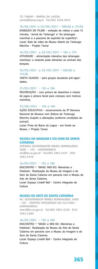 TO TAMAR - BARRA DA LAGOA
camila@tamar.org.br Tel:(48) 3236-2015

16/05/2011 a 22/05/2011 – 09h30 a 17h30
EXIBIÇÃO DE FILME - exibição de vídeos a cada 15
minutos. “Jornal da Tartaruga” e “As tartarugas
marinhas e a pescaria de espinhel de superfície”.
Local: Sala de vídeo do Museu Aberto da Tartaruga
Marinha - Projeto Tamar

16/05/2011 a 22/05/2011 – 16h a 17h
ATIVIDADE - alimentação interativa das tartarugas
marinhas: o visitante pode alimentar os animais dos
tanques.

16/05/2011 a 22/05/2011 – 09h30 a
17h30
VISITA GUIADA - para grupos escolares pré-agen-
dados.

21/05/2011 - 13h a 16h
RECREAÇÃO - com pintura de desenhos e mesas
de jogos e pintura facial para crianças com motivos
marinhos.

22/05/2011 - 15h a 16h
AÇÃO EDUCATIVA - encerramento da 9ª Semana
Nacional de Museus com Soltura de Tartaruga
Marinha (sujeito a alterações conforme condições do
animal).
Local: Praia da Barra da Lagoa - em frante ao
Museu / Projeto Tamar


MUSEU DA IMAGEM E DO SOM DE SANTA
CATARINA
AVENIDA GOVERNADOR IRINEU BORNAUSEN,
5600 - CIC - AGRONOMICA
mis@fcc.sc.gov.br Tel:(48) 3953-2327 (48)
3953-2329

16/05/2011 - 15h a 18h
ENCONTRO – “MASC MIS-SC: Memórias e
Histórias”. Realização do Museu da Imagem e do
Som de Santa Catarina em parceria com o Museu de
Arte de Santa Catarina.
Local: Espaço Lindolf Bell - Centro Integrado de
Cultura


MUSEU DE ARTE DE SANTA CATARINA
AV. GOVERNADOR IRINEU BORHAUSEN, 5600
- CIC - CENTRO INTEGRADO DE CULTURA -
AGRONOMICA
masc@fcc.sc.gov.br Tel:(48) 3953-2324 (53)
3953-2380

16/05/2011 - 15h a 18h
ENCONTRO – “MASC e MIS-SC: Memórias e
Histórias”. Realização do Museu de Arte de Santa
Catarina em parceria com o Museu da Imagem e do
Som de Santa Catarina.
Local: Espaço Lindolf Bell - Centro Integrado de
Cultura




                                             365
 