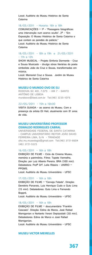 Local: Auditório do Museu Histórico de Santa
Catarina

18/05/2011 - Horario: 16h a 18h
COMUNICAÇÕES – 1ª - “Passagens fotográficas:
uma intervenção num acervo oculto”. 2ª - “Em
Exposição: O Museu Histórico de Santa Catarina o
que contam as paredes do palácio.”
Local: Auditório do Museu Histórico de Santa
Catarina

18/05/2011 - 18h a 19h e 21/05/2011
- 11h a 12h
SHOW MUSICAL - Projeto Sinfonia Dormente - Cruz
e Sousa Musicado - divulga obras literárias do poeta
simbolista João da Cruz e Sousa, transformadas em
música.
Local: Memorial Cruz e Sousa. Jardim do Museu
Histórico de Santa Catarina


MUSEU O MUNDO OVO DE ELI
RODOVIA SC 401, 7.079 - KM 7 - SANTO
ANTÔNIO DE LISBOA
mundoovo@ibest.com.br Tel:(48) 3235-1076

22/05/2011 - 15h a 16h30
VISITA GUIADA - ao acervo do Museu. Com a
presença da artista Eli Heil, atualmente com 81 anos
de vida.


MUSEU UNIVERSITÁRIO PROFESSOR
OSWALDO RODRIGUES CABRAL
UNIVERSIDADE FEDERAL DE SANTA CATARINA
- CAMPUS UNIVERSITÁRIO REITOR JOÃO DAVID
FERREIRA LIMA, S/N - TRINDADE
ufsc.mu.museologia@gmail.com Tel:(48) 3721-8604
(48) 3721-9325

16/05/2011 - 16h a 18h
EXIBIÇÃO DE FILME - Ciclo de Cinema Museu,
memória e patrimônio. Filme: Tapete Vermelho.
Direção: por Luiz Alberto Pereira. BRA (100 min).
Debatedora: Profª Drª. Leila Ribeiro - UNIRIO –
PPGMS.
Local: Auditório do Museu Universitário - UFSC

17/05/2011 - 16h a 18h
EXIBIÇÃO DE FILME – “Cerveja Falada”. Direção:
Demétrio Panaroto, Luiz Henrique Cudo e Guto Lima
(15 min). Debatedores: Guto Lima e Fernando
Boppré.
Local: Auditório do Museu Universitário - UFSC

18/05/2011 - 16h a 18h
EXIBIÇÃO DE FILME – doucumentário “Franklin
Cascaes”. Direção: Edina de Marco, José Rafael
Mamigonian e Norberto Verani Depizzolatti (30 min).
Debatedores: Edina de Marco e José Rafael
Mamigonian.
Local: Auditório do Museu Universitário - UFSC


MUSEU VICTOR MEIRELLES



                                               367
 