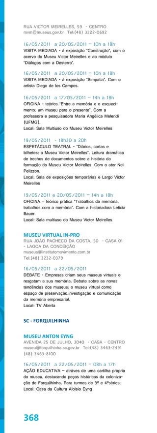 RUA VICTOR MEIRELLES, 59 - CENTRO
mvm@museus.gov.br Tel:(48) 3222-0692

16/05/2011 a 20/05/2011 – 10h a 18h
VISITA MEDIADA - à exposição “Construção”, com o
acervo do Museu Victor Meirelles e ao módulo
“Diálogos com a Desterro”.

16/05/2011 a 20/05/2011 – 10h a 18h
VISITA MEDIADA - à exposição “Simpatia”. Com o
artista Diego de los Campos.

16/05/2011 a 17/05/2011 – 14h a 18h
OFICINA - teórica “Entre a memória e o esqueci-
mento: um museu para o presente”. Com a
professora e pesquisadora Maria Angélica Melendi
(UFMG).
Local: Sala Multiuso do Museu Victor Meirelles

19/05/2011 - 18h30 a 20h
ESPETÁCULO TEATRAL - “Diários, cartas e
bilhetes: o Museu Victor Meirelles”. Leitura dramática
de trechos de documentos sobre a história da
formação do Museu Victor Meirelles. Com o ator Nei
Pelizzon.
Local: Sala de exposições temporárias e Largo Victor
Meirelles

19/05/2011 e 20/05/2011 – 14h a 18h
OFICINA – teórico prática “Trabalhos da memória,
trabalhos com a memória”. Com a historiadora Leticia
Bauer.
Local: Sala multiuso do Museu Victor Meirelles


MUSEU VIRTUAL IN-PRO
RUA JOÃO PACHECO DA COSTA, 50 - CASA 01
- LAGOA DA CONCEIÇÃO
museus@institutomovimento.com.br
Tel:(48) 3232-0379

16/05/2011 a 22/05/2011
DEBATE - Empresas criam seus museus virtuais e
resgatam a sua memória. Debate sobre as novas
tendências dos museus: o museu virtual como
espaço de preservação,investigação e comunicação
da memória empresarial.
Local: TV Aberta


SC - FORQUILHINHA

MUSEU ANTON EYNG
AVENIDA 25 DE JULHO, 3040 - CASA - CENTRO
museu@forquilhinha.sc.gov.br Tel:(48) 3463-2491
(48) 3463-8100

16/05/2011 a 22/05/2011 – 08h a 17h
AÇÃO EDUCATIVA – atráves de uma cartilha própria
do museu, destacando peças históricas da coloniza-
ção de Forquilhinha. Para turmas de 3ª e 4ªséries.
Local: Casa da Cultura Aloisio Eyng




368
 