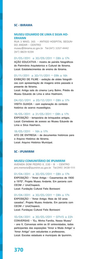 SC - IBIRAMA

MUSEU EDUARDO DE LIMA E SILVA HO-
ERHANN
RUA 3 MAIO, 365 - ANTIGO HOSPITAL SEGUN-
DO ANDAR - CENTRO
museu@ibirama.sc.gov.br Tel:(47) 3357-4442
(47) 8829-9394

01/05/2011 a 30/09/2011 – 08h a 17h
AÇÃO EDUCATIVA - mostra de painéis fotográficos
do Patrimônio Arquitetonico e Cultural de Ibirama.
Local: Estabelecimentos de ensino de Ibirama.

01/11/2011 a 30/11/2011 – 09h a 16h
EXIBIÇÃO DE FILME - exibição de slides fotográfi-
cos com apresentação de imagens entre passado e
presente de Ibirama.
Local: Antiga sala do cinema Larry Bohm. Prédio do
Museu Eduardo de Lima e silva Hoehrann.

04/02/2011 a 20/12/2011 – 08h a 17h
VISITA GUIADA - com explanação do contexto
histórico do acervo museológico.

18/05/2011 a 31/05/2011 – 08h a 17h
EXPOSIÇÃO - temporária de brinquedos antigos.
Local: Corredores de acesso ao Museu Eduardo de
Lima e Silva Hoerhann.

18/05/2011 - 16h a 17h
ATO DE ENTREGA - de documentos históricos para
o Arquivo Histórico de Ibirama.
Local: Arquivo Histórico Municipal.


SC - IPUMIRIM

MUSEU COMUNITÁRIO DE IPUMIRIM
AVENIDA DOM PEDRO II, 230 - B - CENTRO
pmi.memoria@ipumirim.sc.gov.br Tel:(49) 3438-1111

01/04/2011 a 30/05/2011 – 08h a 17h
EXPOSIÇÃO - “Amor Antigo - Casamentos de 1900
a 1970”. Projeto Museu Andante. Em parceria com
CEOM / UnoChapecó.
Local: Fundação Cultural Felix Bonissoni

01/04/2011 a 30/05/2011 – 08h a 17h
EXPOSIÇÃO - “Amor Antigo: Mais de 50 anos
casados”. Projeto Museu Andante. Em parceria com
CEOM / UnoChapecó.
Local: Fundaçao Cultural Felix Bonissoni

10/04/2011 a 30/05/2011 – 07h15 a 22h
CONVERSAS - “Eu, Minha Família, Nosso Museu”
- ano II. Conversas entre os 81 entrevistados, todos
participantes das exposições “Amor a Moda Antiga” e
“Amor Antigo” com estudantes e professores.
Local: Escolas estaduais e municipais de Ipumirim.




370
 