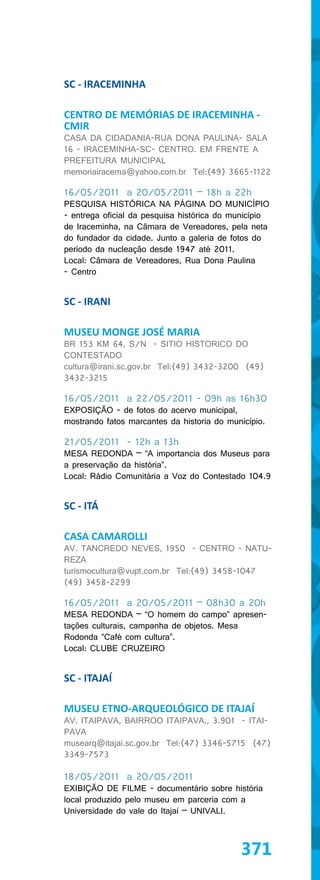 SC - IRACEMINHA

CENTRO DE MEMÓRIAS DE IRACEMINHA -
CMIR
CASA DA CIDADANIA-RUA DONA PAULINA- SALA
16 - IRACEMINHA-SC- CENTRO. EM FRENTE A
PREFEITURA MUNICIPAL
memoriairacema@yahoo.com.br Tel:(49) 3665-1122

16/05/2011 a 20/05/2011 – 18h a 22h
PESQUISA HISTÓRICA NA PÁGINA DO MUNICÍPIO
- entrega oficial da pesquisa histórica do município
de Iraceminha, na Câmara de Vereadores, pela neta
do fundador da cidade. Junto a galeria de fotos do
período da nucleação desde 1947 até 2011.
Local: Câmara de Vereadores, Rua Dona Paulina
- Centro


SC - IRANI

MUSEU MONGE JOSÉ MARIA
BR 153 KM 64, S/N - SITIO HISTORICO DO
CONTESTADO
cultura@irani.sc.gov.br Tel:(49) 3432-3200 (49)
3432-3215

16/05/2011 a 22/05/2011 - 09h as 16h30
EXPOSIÇÃO - de fotos do acervo municipal,
mostrando fatos marcantes da historia do município.

21/05/2011 - 12h a 13h
MESA REDONDA – “A importancia dos Museus para
a preservação da história”.
Local: Rádio Comunitária a Voz do Contestado 104.9


SC - ITÁ

CASA CAMAROLLI
AV. TANCREDO NEVES, 1950 - CENTRO - NATU-
REZA
turismocultura@vupt.com.br Tel:(49) 3458-1047
(49) 3458-2299

16/05/2011 a 20/05/2011 – 08h30 a 20h
MESA REDONDA – “O homem do campo” apresen-
tações culturais, campanha de objetos. Mesa
Rodonda ”Café com cultura”.
Local: CLUBE CRUZEIRO


SC - ITAJAÍ

MUSEU ETNO-ARQUEOLÓGICO DE ITAJAÍ
AV. ITAIPAVA, BAIRROO ITAIPAVA,, 3.901 - ITAI-
PAVA
musearq@itajai.sc.gov.br Tel:(47) 3346-5715 (47)
3349-7573

18/05/2011 a 20/05/2011
EXIBIÇÃO DE FILME - documentário sobre história
local produzido pelo museu em parceria com a
Universidade do vale do Itajaí – UNIVALI.



                                            371
 