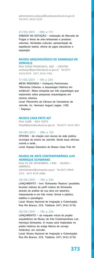administrativo.estacao@fundacaocultural.sc.gov.br
Tel:(47) 3422-5222



21/05/2011 - 09h a 17h
SÁBADO NA ESTAÇÃO - realização de Mercado de
Pulgas e feiras de arte/artesanato e produtos
coloniais. Atividades culturais: apresentação de
espetáculo teatral, oficina de jogos educativos e
exposição


MUSEU ARQUEOLÓGICO DE SAMBAQUI DE
JOINVILLE
RUA DONA FRANCISCA, 600 - CENTRO
sambaqui@joinvillecultural.sc.gov.br Tel:(47)
3433-0114 (47) 3433-1162

17/05/2011 - 19h a 22h
MESA REDONDA – Colóquios Patrimoniais
“Memórias Urbanas: a arqueologia histórica em
evidência”. Mesa composta por três arqueólogos que
explanarão sobre pesquisas arqueológicas em
centros urbanos.
Local: Plenarinho da Câmara de Vereadores de
Joinville. Av. Hermann August Lepper, 1100
- Saguaçu


MUSEU CASA FRITZ ALT
RUA AUBÉ - BOA VISTA
fritzalt@joinvillecultural.sc.gov.br Tel:(47) 3433-3811

20/05/2011 - 09h a 15h
OFICINA - de criação com alunos da rede pública
municipal de ensino de Joinville. Serão duas oficinas:
manhã e tarde.
Local: Espaço Educativo do Museu Casa Fritz Alt


MUSEU DE ARTE CONTEMPORÂNEA LUIZ
HENRIQUE SCHWANKE
RUA XV DE NOVEMBRO, 1.400 - MUSEU -
AMÉRICA
administrativo@schwanke.org.br Tel:(47) 9969-
2515 (47) 9119-3680

20/05/2011 - 19h a 22h
LANÇAMENTO - livro “Schwanke: Rastros” possibilita
levantar indícios do perfil criativo de Schwanke
através da análise de sua obra em desenho,
interpretando-a em três níveis: formal e plástico,
estético e psicológico
Local: Museu Nacional de Imigração e Colonização.
Rua Rio Branco, 229. Telefone: (47) 3433-3736

20/05/2011 - 19h a 22h
LANÇAMENTO – da maquete virtual do projeto
arquitetônico do Museu de Arte Contemporânea Luiz
Henrique Schwanke. O museu será implantado no
prédio histórico da antiga fábrica de cerveja
Antárctica, em Joinville.
Local: Museu Nacional de Imigração e Colonização.
Rua Rio Branco, 229. Telefone: (47) 3433-3736



                                                373
 