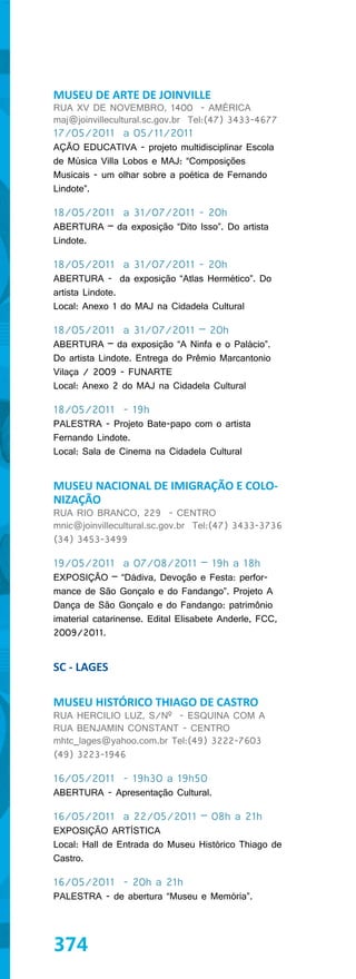 MUSEU DE ARTE DE JOINVILLE
RUA XV DE NOVEMBRO, 1400 - AMÉRICA
maj@joinvillecultural.sc.gov.br Tel:(47) 3433-4677
17/05/2011 a 05/11/2011
AÇÃO EDUCATIVA - projeto multidisciplinar Escola
de Música Villa Lobos e MAJ: “Composições
Musicais - um olhar sobre a poética de Fernando
Lindote”.

18/05/2011 a 31/07/2011 - 20h
ABERTURA – da exposição “Dito Isso”. Do artista
Lindote.

18/05/2011 a 31/07/2011 - 20h
ABERTURA - da exposição “Atlas Hermético”. Do
artista Lindote.
Local: Anexo 1 do MAJ na Cidadela Cultural

18/05/2011 a 31/07/2011 – 20h
ABERTURA – da exposição “A Ninfa e o Palácio”.
Do artista Lindote. Entrega do Prêmio Marcantonio
Vilaça / 2009 - FUNARTE
Local: Anexo 2 do MAJ na Cidadela Cultural

18/05/2011 - 19h
PALESTRA - Projeto Bate-papo com o artista
Fernando Lindote.
Local: Sala de Cinema na Cidadela Cultural


MUSEU NACIONAL DE IMIGRAÇÃO E COLO-
NIZAÇÃO
RUA RIO BRANCO, 229 - CENTRO
mnic@joinvillecultural.sc.gov.br Tel:(47) 3433-3736
(34) 3453-3499

19/05/2011 a 07/08/2011 – 19h a 18h
EXPOSIÇÃO – “Dádiva, Devoção e Festa: perfor-
mance de São Gonçalo e do Fandango”. Projeto A
Dança de São Gonçalo e do Fandango: patrimônio
imaterial catarinense. Edital Elisabete Anderle, FCC,
2009/2011.


SC - LAGES

MUSEU HISTÓRICO THIAGO DE CASTRO
RUA HERCILIO LUZ, S/Nº - ESQUINA COM A
RUA BENJAMIN CONSTANT - CENTRO
mhtc_lages@yahoo.com.br Tel:(49) 3222-7603
(49) 3223-1946

16/05/2011 - 19h30 a 19h50
ABERTURA - Apresentação Cultural.

16/05/2011 a 22/05/2011 – 08h a 21h
EXPOSIÇÃO ARTÍSTICA
Local: Hall de Entrada do Museu Histórico Thiago de
Castro.

16/05/2011 - 20h a 21h
PALESTRA - de abertura “Museu e Memória”.




374
 