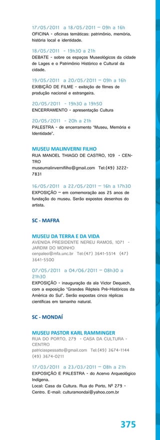 17/05/2011 a 18/05/2011 – 09h a 16h
OFICINA - oficinas temáticas: patrimônio, memória,
história local e identidade.

18/05/2011 - 19h30 a 21h
DEBATE - sobre os espaços Museológicos da cidade
de Lages e o Patrimônio Histórico e Cultural da
cidade.

19/05/2011 a 20/05/2011 – 09h a 16h
EXIBIÇÃO DE FILME - exibição de filmes de
produção nacional e estrangeira.

20/05/2011 - 19h30 a 19h50
ENCERRAMENTO - apresentação Cultura

20/05/2011 - 20h a 21h
PALESTRA - de encerramento “Museu, Memória e
Identidade”.


MUSEU MALINVERNI FILHO
RUA MANOEL THIAGO DE CASTRO, 109 - CEN-
TRO
museumalinvernifilho@gmail.com Tel:(49) 3222-
7831

16/05/2011 a 22/05/2011 – 16h a 17h30
EXPOSIÇÃO – em comemoração aos 25 anos de
fundação do museu. Serão expostos desenhos do
artista.


SC - MAFRA

MUSEU DA TERRA E DA VIDA
AVENIDA PRESIDENTE NEREU RAMOS, 1071 -
JARDIM DO MOINHO
cenpaleo@mfa.unc.br Tel:(47) 3641-5514 (47)
3641-5500

07/05/2011 a 04/06/2011 – 08h30 a
21h30
EXPOSIÇÃO - inauguração da ala Victor Dequech,
com a exposição “Grandes Répteis Pré-Históricos da
América do Sul”. Serão expostas cinco réplicas
científicas em tamanho natural.


SC - MONDAÍ

MUSEU PASTOR KARL RAMMINGER
RUA DO PORTO, 279 - CASA DA CULTURA -
CENTRO
patriciaspessatto@gmail.com Tel:(49) 3674-1144
(49) 3674-0211

17/03/2011 a 23/03/2011 – 08h a 21h
EXPOSIÇÃO E PALESTRA - do Acervo Arqueológico
Indígena.
Local: Casa da Cultura. Rua do Porto, Nº 279 -
Centro. E-mail: culturamondaí@yahoo.com.br




                                            375
 