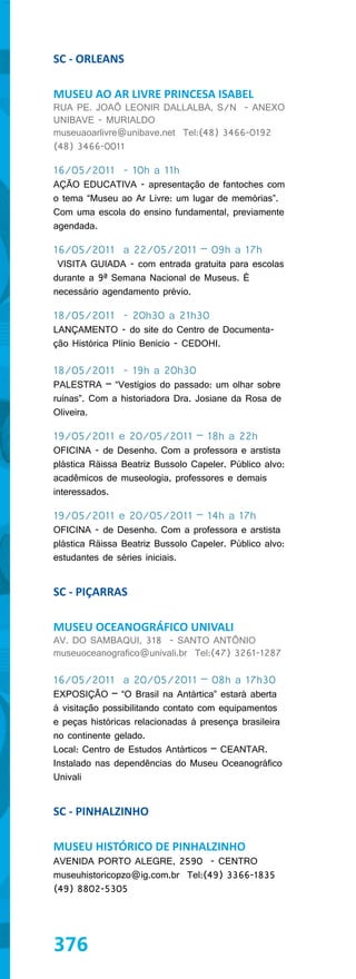 SC - ORLEANS

MUSEU AO AR LIVRE PRINCESA ISABEL
RUA PE. JOAÕ LEONIR DALLALBA, S/N - ANEXO
UNIBAVE - MURIALDO
museuaoarlivre@unibave.net Tel:(48) 3466-0192
(48) 3466-0011

16/05/2011 - 10h a 11h
AÇÃO EDUCATIVA - apresentação de fantoches com
o tema “Museu ao Ar Livre: um lugar de memórias”.
Com uma escola do ensino fundamental, previamente
agendada.

16/05/2011 a 22/05/2011 – 09h a 17h
 VISITA GUIADA - com entrada gratuita para escolas
durante a 9ª Semana Nacional de Museus. É
necessário agendamento prévio.

18/05/2011 - 20h30 a 21h30
LANÇAMENTO - do site do Centro de Documenta-
ção Histórica Plínio Benicio - CEDOHI.

18/05/2011 - 19h a 20h30
PALESTRA – “Vestígios do passado: um olhar sobre
ruínas”. Com a historiadora Dra. Josiane da Rosa de
Oliveira.

19/05/2011 e 20/05/2011 – 18h a 22h
OFICINA - de Desenho. Com a professora e arstista
plástica Räissa Beatriz Bussolo Capeler. Público alvo:
acadêmicos de museologia, professores e demais
interessados.

19/05/2011 e 20/05/2011 – 14h a 17h
OFICINA - de Desenho. Com a professora e arstista
plástica Räissa Beatriz Bussolo Capeler. Público alvo:
estudantes de séries iniciais.


SC - PIÇARRAS

MUSEU OCEANOGRÁFICO UNIVALI
AV. DO SAMBAQUI, 318 - SANTO ANTÔNIO
museuoceanografico@univali.br Tel:(47) 3261-1287

16/05/2011 a 20/05/2011 – 08h a 17h30
EXPOSIÇÃO – “O Brasil na Antártica” estará aberta
à visitação possibilitando contato com equipamentos
e peças históricas relacionadas à presença brasileira
no continente gelado.
Local: Centro de Estudos Antárticos – CEANTAR.
Instalado nas dependências do Museu Oceanográfico
Univali


SC - PINHALZINHO

MUSEU HISTÓRICO DE PINHALZINHO
AVENIDA PORTO ALEGRE, 2590 - CENTRO
museuhistoricopzo@ig.com.br Tel:(49) 3366-1835
(49) 8802-5305




376
 