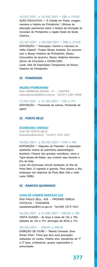 16/05/2011 a 16/06/2011 – 08h a 17h30
AÇÃO EDUCATIVA – “A Cidade em Festa: imagem,
memória e história de Pinhalzinho”. Oficinas de
educação patrimonial sobre a história da formação do
município de Pinhalzinho e região Oeste de Santa
Catarina.

22/03/2011 a 09/06/2011 – 08h a 17h30
EXPOSIÇÃO – “Interações: homem e natureza no
Velho Xapecó”. Projeto Museu Andante. Em parceria
com o Museu Histórico de Pinhalzinho, Museu
Comunitário de Ipumirim, Museu Histórico Hermano
Zanoni de Concórdia e CEOM/UNO.
Local: Sala de Exposições Temporárias do Museu
Histórico de Pinhalzinho.


SC - POMERODE

MUSEU POMERANO
RUA HERMANN WEEGE, 111 - CENTRO
culturapomerode@terra.com.br Tel:(47) 3387-0408

17/05/2011 a 31/05/2011 – 10h a 17h
EXPOSIÇÃO - “Pomerode de outrora, Pomerode de
agora”.


SC - PORTO BELO

ECOMUSEU UNIVALI
ILHA DE PORTO BELO
ecomuseu@univali.br Tel:(47) 3261-1287

16/05/2011 a 20/05/2011 – 09h a 18h
EXPOSIÇÃO – “Gigantes do Passado”. A exposição
apresenta mostra do patrimônio paleontológico
brasileiro. Fósseis dos grandes mamíferos, como o
Tigre-dentes-de-Sabre, que viveram aqui durante a
Era do Gelo.
Local: No Ecomuseu Univali localizado na Ilha de
Porto Belo. O ingresso é gratuito. Para acesso a ilha,
embarque nos trapiches de Porto Belo (Ida e volta
custa 10R$).


SC - RANCHO QUEIMADO

CASA DE CAMPO HERCÍLIO LUZ
RUA PAULO SELL, 428 - PROXIMO IGREJA
CATOLICA - TAQUARAS
casadecampo@fcc.sc.gov.br Tel:(48) 3275-1453

16/05/2011 a 21/06/2011 – 09h30 a 19h
VISITA GUIADA - de terça à sexta de 13h a 19h;
sábados de 13h a 17h; domingos de 9h30 a 17h.

20/05/2011 - 09h30 a 20h30
EXIBIÇÃO DE FILME – “Manhã Cineasta: Zeca
Nunes Pires”. Filme que teve suas gravações
realizadas no museu. Público alvo: estudantes de 1º
e 2º grau, professores, grupos organizados e
comunidade.



                                             377
 