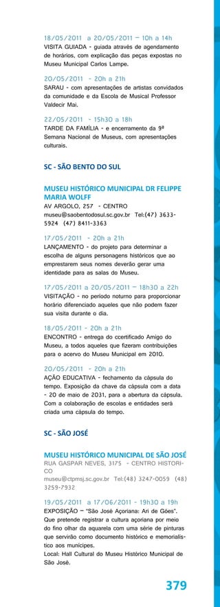 18/05/2011 a 20/05/2011 – 10h a 14h
VISITA GUIADA - guiada através de agendamento
de horários, com explicação das peças expostas no
Museu Municipal Carlos Lampe.

20/05/2011 - 20h a 21h
SARAU - com apresentações de artistas convidados
da comunidade e da Escola de Musical Professor
Valdecir Mai.

22/05/2011 - 15h30 a 18h
TARDE DA FAMÍLIA - e encerramento da 9ª
Semana Nacional de Museus, com apresentações
culturais.


SC - SÃO BENTO DO SUL

MUSEU HISTÓRICO MUNICIPAL DR FELIPPE
MARIA WOLFF
AV ARGOLO, 257 - CENTRO
museu@saobentodosul.sc.gov.br Tel:(47) 3633-
5924 (47) 8411-3363

17/05/2011 - 20h a 21h
LANÇAMENTO - do projeto para determinar a
escolha de alguns personagens históricos que ao
emprestarem seus nomes deverão gerar uma
identidade para as salas do Museu.

17/05/2011 a 20/05/2011 – 18h30 a 22h
VISITAÇÃO - no período noturno para proporcionar
horário diferenciado aqueles que não podem fazer
sua visita durante o dia.

18/05/2011 - 20h a 21h
ENCONTRO - entrega do ccertificado Amigo do
Museu, a todos aqueles que fizeram contribuições
para o acervo do Museu Municipal em 2010.

20/05/2011 - 20h a 21h
AÇÃO EDUCATIVA - fechamento da cápsula do
tempo. Exposição da chave da cápsula com a data
- 20 de maio de 2031, para a abertura da cápsula.
Com a colaboração de escolas e entidades será
criada uma cápsula do tempo.


SC - SÃO JOSÉ

MUSEU HISTÓRICO MUNICIPAL DE SÃO JOSÉ
RUA GASPAR NEVES, 3175 - CENTRO HISTORI-
CO
museu@ctpmsj.sc.gov.br Tel:(48) 3247-0059 (48)
3259-7932

19/05/2011 a 17/06/2011 - 19h30 a 19h
EXPOSIÇÃO – “São José Açoriana: Ari de Góes”.
Que pretende registrar a cultura açoriana por meio
do fino olhar da aquarela com uma série de pinturas
que servirão como documento histórico e memorialís-
tico aos munícipes.
Local: Hall Cultural do Museu Histórico Municipal de
São José.



                                            379
 