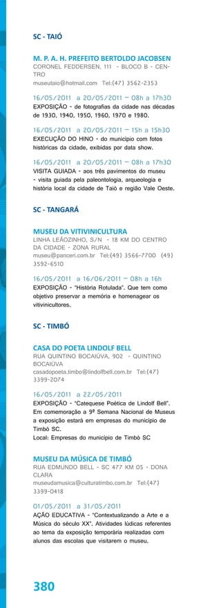 SC - TAIÓ

M. P. A. H. PREFEITO BERTOLDO JACOBSEN
CORONEL FEDDERSEN, 111 - BLOCO B - CEN-
TRO
museutaio@hotmail.com Tel:(47) 3562-2353

16/05/2011 a 20/05/2011 – 08h a 17h30
EXPOSIÇÃO - de fotografias da cidade nas décadas
de 1930, 1940, 1950, 1960, 1970 e 1980.

16/05/2011 a 20/05/2011 – 15h a 15h30
EXECUÇÃO DO HINO - do município com fotos
históricas da cidade, exibidas por data show.

16/05/2011 a 20/05/2011 – 08h a 17h30
VISITA GUIADA - aos três pavimentos do museu
- visita guiada pela paleontologia, arqueologia e
história local da cidade de Taió e região Vale Oeste.


SC - TANGARÁ

MUSEU DA VITIVINICULTURA
LINHA LEÃOZINHO, S/N - 18 KM DO CENTRO
DA CIDADE - ZONA RURAL
museu@panceri.com.br Tel:(49) 3566-7700 (49)
3592-6510

16/05/2011 a 16/06/2011 – 08h a 16h
EXPOSIÇÃO - “História Rotulada”. Que tem como
objetivo preservar a memória e homenagear os
vitivinicultores.


SC - TIMBÓ

CASA DO POETA LINDOLF BELL
RUA QUINTINO BOCAIÚVA, 902 - QUINTINO
BOCAIÚVA
casadopoeta.timbo@lindolfbell.com.br Tel:(47)
3399-2074

16/05/2011 a 22/05/2011
EXPOSIÇÃO - “Catequese Poética de Lindolf Bell”.
Em comemoração a 9ª Semana Nacional de Museus
a exposição estará em empresas do município de
Timbó SC.
Local: Empresas do município de Timbó SC


MUSEU DA MÚSICA DE TIMBÓ
RUA EDMUNDO BELL - SC 477 KM 05 - DONA
CLARA
museudamusica@culturatimbo.com.br Tel:(47)
3399-0418

01/05/2011 a 31/05/2011
AÇÃO EDUCATIVA - “Contextualizando a Arte e a
Música do século XX”. Atividades lúdicas referentes
ao tema da exposição temporária realizadas com
alunos das escolas que visitarem o museu.




380
 