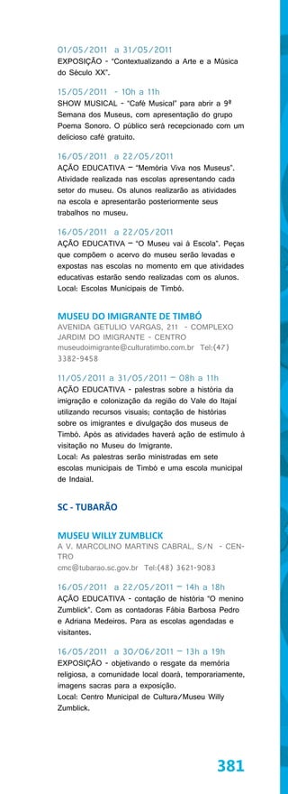 01/05/2011 a 31/05/2011
EXPOSIÇÃO - “Contextualizando a Arte e a Música
do Século XX”.

15/05/2011 - 10h a 11h
SHOW MUSICAL - “Café Musical” para abrir a 9ª
Semana dos Museus, com apresentação do grupo
Poema Sonoro. O público será recepcionado com um
delicioso café gratuito.

16/05/2011 a 22/05/2011
AÇÃO EDUCATIVA – “Memória Viva nos Museus”.
Atividade realizada nas escolas apresentando cada
setor do museu. Os alunos realizarão as atividades
na escola e apresentarão posteriormente seus
trabalhos no museu.

16/05/2011 a 22/05/2011
AÇÃO EDUCATIVA – “O Museu vai à Escola”. Peças
que compõem o acervo do museu serão levadas e
expostas nas escolas no momento em que atividades
educativas estarão sendo realizadas com os alunos.
Local: Escolas Municipais de Timbó.


MUSEU DO IMIGRANTE DE TIMBÓ
AVENIDA GETULIO VARGAS, 211 - COMPLEXO
JARDIM DO IMIGRANTE - CENTRO
museudoimigrante@culturatimbo.com.br Tel:(47)
3382-9458

11/05/2011 a 31/05/2011 – 08h a 11h
AÇÃO EDUCATIVA - palestras sobre a história da
imigração e colonização da região do Vale do Itajaí
utilizando recursos visuais; contação de histórias
sobre os imigrantes e divulgação dos museus de
Timbó. Após as atividades haverá ação de estímulo à
visitação no Museu do Imigrante.
Local: As palestras serão ministradas em sete
escolas municipais de Timbó e uma escola municipal
de Indaial.


SC - TUBARÃO

MUSEU WILLY ZUMBLICK
A V. MARCOLINO MARTINS CABRAL, S/N - CEN-
TRO
cmc@tubarao.sc.gov.br Tel:(48) 3621-9083

16/05/2011 a 22/05/2011 – 14h a 18h
AÇÃO EDUCATIVA - contação de história “O menino
Zumblick”. Com as contadoras Fábia Barbosa Pedro
e Adriana Medeiros. Para as escolas agendadas e
visitantes.

16/05/2011 a 30/06/2011 – 13h a 19h
EXPOSIÇÃO - objetivando o resgate da memória
religiosa, a comunidade local doará, temporariamente,
imagens sacras para a exposição.
Local: Centro Municipal de Cultura/Museu Willy
Zumblick.




                                             381
 