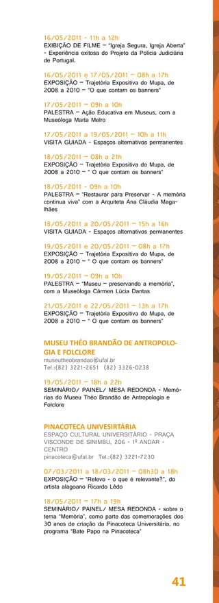 16/05/2011 - 11h a 12h
EXIBIÇÃO DE FILME – “Igreja Segura, Igreja Aberta”
- Experiência exitosa do Projeto da Polícia Judiciária
de Portugal.

16/05/2011 e 17/05/2011 – 08h a 17h
EXPOSIÇÃO – Trajetória Expositiva do Mupa, de
2008 a 2010 – “O que contam os banners”

17/05/2011 – 09h a 10h
PALESTRA – Ação Educativa em Museus, com a
Museóloga Marta Melro

17/05/2011 a 19/05/2011 – 10h a 11h
VISITA GUIADA - Espaços alternativos permanentes

18/05/2011 – 08h a 21h
EXPOSIÇÃO – Trajetória Expositiva do Mupa, de
2008 a 2010 – “ O que contam os banners”

18/05/2011 - 09h a 10h
PALESTRA – “Restaurar para Preservar - A memória
continua viva” com a Arquiteta Ana Cláudia Maga-
lhães

18/05/2011 a 20/05/2011 – 15h a 16h
VISITA GUIADA - Espaços alternativos permanentes

19/05/2011 e 20/05/2011 – 08h a 17h
EXPOSIÇÃO – Trajetória Expositiva do Mupa, de
2008 a 2010 – “ O que contam os banners”

19/05/2011 – 09h a 10h
PALESTRA – “Museu – preservando a memória”,
com a Museóloga Cármen Lúcia Dantas

21/05/2011 e 22/05/2011 – 13h a 17h
EXPOSIÇÃO – Trajetória Expositiva do Mupa, de
2008 a 2010 – “ O que contam os banners”


MUSEU THÉO BRANDÃO DE ANTROPOLO-
GIA E FOLCLORE
museutheobrandao@ufal.br
Tel.:(82) 3221-2651 (82) 3326-0238

19/05/2011 – 18h a 22h
SEMINÁRIO/ PAINEL/ MESA REDONDA - Memó-
rias do Museu Théo Brandão de Antropologia e
Folclore


PINACOTECA UNIVESIRTÁRIA
ESPAÇO CULTURAL UNIVERSITÁRIO - PRAÇA
VISCONDE DE SINIMBU, 206 - 1º ANDAR -
CENTRO
pinacoteca@ufal.br Tel.:(82) 3221-7230

07/03/2011 a 18/03/2011 – 08h30 a 18h
EXPOSIÇÃO – “Relevo - o que é relevante?”, do
artista alagoano Ricardo Lêdo

18/05/2011 – 17h a 19h
SEMINÁRIO/ PAINEL/ MESA REDONDA - sobre o
tema “Memória”, como parte das comemorações dos
30 anos de criação da Pinacoteca Universitária, no
programa “Bate Papo na Pinacoteca”




                                                41
 