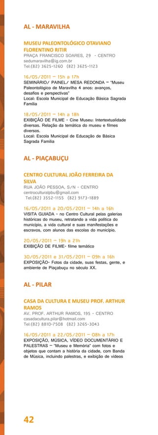 AL - MARAVILHA

MUSEU PALEONTOLÓGICO OTAVIANO
FLORENTINO RITIR
PRAÇA FRANCISCO SOARES, 29 - CENTRO
sedumaravilha@ig.com.br
Tel:(82) 3625-1260 (82) 3625-1123

16/05/2011 – 15h a 17h
SEMINÁRIO/ PAINEL/ MESA REDONDA – “Museu
Paleontológico de Maravilha 4 anos: avanços,
desafios e perspectivas”
Local: Escola Municipal de Educação Básica Sagrada
Família

18/05/2011 – 14h a 18h
EXIBIÇÃO DE FILME - Cine Museu: Intertextualidade
diversas. Relação da temática do museu e filmes
diversos.
Local: Escola Municipal de Educação de Básica
Sagrada Família


AL - PIAÇABUÇU

CENTRO CULTURAL JOÃO FERREIRA DA
SILVA
RUA JOÃO PESSOA, S/N - CENTRO
centroculturalpbu@gmail.com
 Tel:(82) 3552-1155 (82) 9173-1889

16/05/2011 a 20/05/2011 – 14h a 16h
VISITA GUIADA - no Centro Cultural pelas galerias
históricas do museu, retratando a vida política do
município, a vida cultural e suas manifestações e
escravos, com alunos das escolas do município.

20/05/2011 – 19h a 21h
EXIBIÇÃO DE FILME- filme temático

30/05/2011 e 31/05/2011 – 09h a 16h
EXPOSIÇÃO- Fotos da cidade, suas festas, gente, e
ambiente de Piaçabuçu no século XX.


AL - PILAR

CASA DA CULTURA E MUSEU PROF. ARTHUR
RAMOS
AV. PROF. ARTHUR RAMOS, 195 - CENTRO
casadacultura.pilar@hotmail.com
Tel:(82) 8810-7508 (82) 3265-3043

16/05/2011 a 22/05/2011 – 08h a 17h
EXPOSIÇÃO, MÚSICA, VÍDEO DOCUMENTÁRIO E
PALESTRAS – “Museu e Memória” com fotos e
objetos que contam a história da cidade, com Banda
de Música, incluindo palestras, e exibição de vídeos




42
 