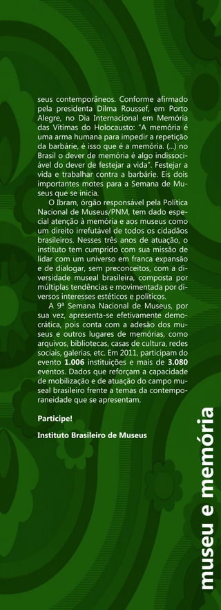 seus contemporâneos. Conforme afirmado
pela presidenta Dilma Roussef, em Porto
Alegre, no Dia Internacional em Memória
das Vítimas do Holocausto: “A memória é
uma arma humana para impedir a repetição
da barbárie, é isso que é a memória. (...) no
Brasil o dever de memória é algo indissoci-
ável do dever de festejar a vida”. Festejar a
vida e trabalhar contra a barbárie. Eis dois
importantes motes para a Semana de Mu-
seus que se inicia.
    O Ibram, órgão responsável pela Política
Nacional de Museus/PNM, tem dado espe-
cial atenção à memória e aos museus como
um direito irrefutável de todos os cidadãos
brasileiros. Nesses três anos de atuação, o
instituto tem cumprido com sua missão de
lidar com um universo em franca expansão
e de dialogar, sem preconceitos, com a di-
versidade museal brasileira, composta por
múltiplas tendências e movimentada por di-
versos interesses estéticos e políticos.
    A 9ª Semana Nacional de Museus, por
sua vez, apresenta-se efetivamente demo-
crática, pois conta com a adesão dos mu-
seus e outros lugares de memórias, como
arquivos, bibliotecas, casas de cultura, redes
sociais, galerias, etc. Em 2011, participam do
evento 1.006 instituições e mais de 3.080
eventos. Dados que reforçam a capacidade
de mobilização e de atuação do campo mu-
seal brasileiro frente a temas da contempo-
raneidade que se apresentam.
                                                 museu e memória




Participe!

Instituto Brasileiro de Museus
 