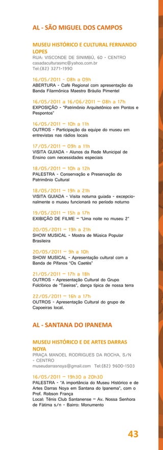 AL - SÃO MIGUEL DOS CAMPOS

MUSEU HISTÓRICO E CULTURAL FERNANDO
LOPES
RUA: VISCONDE DE SINIMBÚ, 60 - CENTRO
casadaculturasmc@yahoo.com.br
Tel:(82) 3271-1990

16/05/2011 - 08h a 09h
ABERTURA - Café Regional com apresentação da
Banda Filarmônica Maestro Bráulio Pimentel

16/05/2011 a 16/06/2011 – 08h a 17h
EXPOSIÇÃO - “Patrimônio Arquitetônico em Pontos e
Pespontos”

16/05/2011 – 10h a 11h
OUTROS - Participação da equipe do museu em
entrevistas nas rádios locais

17/05/2011 – 09h a 11h
VISITA GUIADA - Alunos da Rede Municipal de
Ensino com necessidades especiais

18/05/2011 – 10h a 12h
PALESTRA - Conservação e Preservação do
Patrimônio Cultural

18/05/2011 – 19h a 21h
VISITA GUIADA - Visita noturna guiada - excepcio-
nalmente o museu funcionará no período noturno

19/05/2011 – 15h a 17h
EXIBIÇÃO DE FILME – “Uma noite no museu 2”

20/05/2011 – 19h a 21h
SHOW MUSICAL - Mostra de Música Popular
Brasileira

20/05/2011 – 9h a 10h
SHOW MUSICAL - Apresentação cultural com a
Banda de Pífanos “Os Caetés”

21/05/2011 – 17h a 18h
OUTROS - Apresentação Cultural do Grupo
Folclórico de “Taieiras”, dança típica de nossa terra

22/05/2011 – 16h a 17h
OUTROS - Apresentação Cultural do grupo de
Capoeiras local.


AL - SANTANA DO IPANEMA

MUSEU HISTÓRICO E DE ARTES DARRAS
NOYA
PRAÇA MANOEL RODRIGUES DA ROCHA, S/N
- CENTRO
museudarrasnoya@gmail.com Tel:(82) 9600-1503

16/05/2011 – 19h30 a 20h30
PALESTRA - “A importância do Museu Histórico e de
Artes Darras Noya em Santana do Ipanema”, com o
Prof. Robson França
Local: Tênis Club Santanense – Av. Nossa Senhora
de Fátima s/n - Bairro: Monumento




                                                 43
 