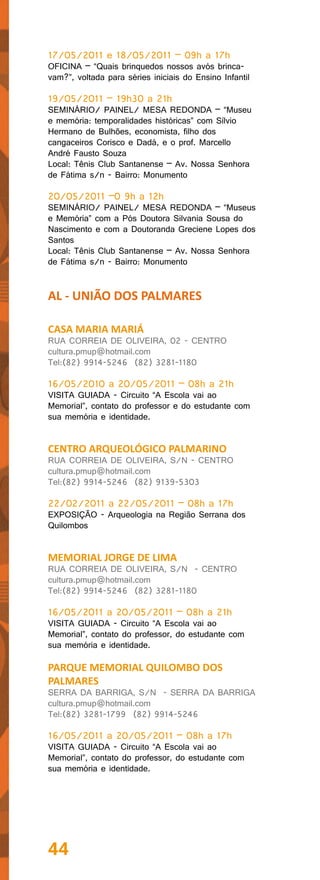 17/05/2011 e 18/05/2011 – 09h a 17h
OFICINA – “Quais brinquedos nossos avós brinca-
vam?”, voltada para séries iniciais do Ensino Infantil

19/05/2011 – 19h30 a 21h
SEMINÁRIO/ PAINEL/ MESA REDONDA – “Museu
e memória: temporalidades históricas” com Sílvio
Hermano de Bulhões, economista, filho dos
cangaceiros Corisco e Dadá, e o prof. Marcello
André Fausto Souza
Local: Tênis Club Santanense – Av. Nossa Senhora
de Fátima s/n - Bairro: Monumento

20/05/2011 –0 9h a 12h
SEMINÁRIO/ PAINEL/ MESA REDONDA – “Museus
e Memória” com a Pós Doutora Silvania Sousa do
Nascimento e com a Doutoranda Greciene Lopes dos
Santos
Local: Tênis Club Santanense – Av. Nossa Senhora
de Fátima s/n - Bairro: Monumento


AL - UNIÃO DOS PALMARES

CASA MARIA MARIÁ
RUA CORREIA DE OLIVEIRA, 02 - CENTRO
cultura.pmup@hotmail.com
Tel:(82) 9914-5246 (82) 3281-1180

16/05/2010 a 20/05/2011 – 08h a 21h
VISITA GUIADA - Circuito “A Escola vai ao
Memorial”, contato do professor e do estudante com
sua memória e identidade.


CENTRO ARQUEOLÓGICO PALMARINO
RUA CORREIA DE OLIVEIRA, S/N - CENTRO
cultura.pmup@hotmail.com
Tel:(82) 9914-5246 (82) 9139-5303

22/02/2011 a 22/05/2011 – 08h a 17h
EXPOSIÇÃO - Arqueologia na Região Serrana dos
Quilombos


MEMORIAL JORGE DE LIMA
RUA CORREIA DE OLIVEIRA, S/N - CENTRO
cultura.pmup@hotmail.com
Tel:(82) 9914-5246 (82) 3281-1180

16/05/2011 a 20/05/2011 – 08h a 21h
VISITA GUIADA - Circuito “A Escola vai ao
Memorial”, contato do professor, do estudante com
sua memória e identidade.

PARQUE MEMORIAL QUILOMBO DOS
PALMARES
SERRA DA BARRIGA, S/N - SERRA DA BARRIGA
cultura.pmup@hotmail.com
Tel:(82) 3281-1799 (82) 9914-5246

16/05/2011 a 20/05/2011 – 08h a 17h
VISITA GUIADA - Circuito “A Escola vai ao
Memorial”, contato do professor, do estudante com
sua memória e identidade.




44
 