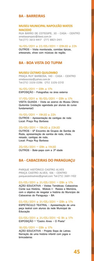 BA - BARREIRAS

MUSEU MUNICIPAL NAPOLEÃO MATOS
MACEDO
RUA BARÃO DE COTEGIPE, 30 - CASA - CENTRO
ameliasampaio@ibest.com.br
Tel:(77) 3613-4417 (77) 8821-2411

16/05/2011 a 22/05/2011 – 09h30 a 22h
OUTROS - Visita monitorada, comidas típicas,
artesanato, show com músicas da região.


BA - BOA VISTA DO TUPIM

MUSEU ÚLTIMO QUILOMBO
PRAÇA RUY BARBOSA, 140 - CASA - CENTRO
smeboavista@yahoo.com.br
Tel:(75) 3326-2286 (75) 3326-2210

16/05/2011 – 09h a 17h
EXPOSIÇÃO - Fotografias na área externa

17/05/2011 e 18/05/2011 – 09h a 17h
VISITA GUIADA - Visita ao acervo do Museu Último
Quilombo (visitação agendada por alunos do curso
fundamental)

19/05/2011 – 19h30 a 22h
OUTROS - Apresentação de cantigas de roda
Local: Praça Ruy Barbosa

20/05/2011 – 19h30 a 23h30
OUTROS - 6ª Encontro de Grupos de Samba de
Roda, apresentação de samba de roda, chula,
reisado, cantigas de roda.
Local: Praça Ruy Barbosa

20/05/2011 – 09h a 11h30
OUTROS - Bate-papo com a 3ª idade


BA - CABACEIRAS DO PARAGUAÇU

PARQUE HISTÓRICO CASTRO ALVES
PRAÇA CASTRO ALVES, 106 - CENTRO
parquecastroalves@gmail.com Tel:(75) 3681-1102

03/05/2011 a 31/05/2011 – 09h a 17h
AÇÃO EDUCATIVA - Visitas Temáticas: Cabaceiras
Conte sua História, Módulo I- Raízes e Memória,
com o objetivo de resgatar a história do Município de
Cabaceiras do Paraguaçu - BA

03/05/2011 a 31/05/2011 – 09h a 17h
ESPETÁCULO TEATRAL - Apresentação de uma
peça teatral com alunos da rede Municipal de
Educação

03/05/2011 a 31/05/2011 –0 9h a 17h
EXPOSIÇÃO – “Castro Alves - O Poeta”

18/05/2011 – 09h a 17h
AÇÃO EDUCATIVA - Projeto Sopa de Letras:
Narração de uma história infantil com jogos e
brincadeiras




                                                45
 