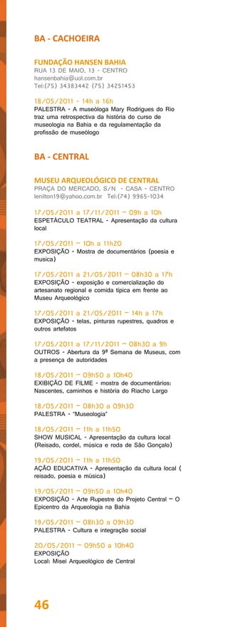 BA - CACHOEIRA

FUNDAÇÃO HANSEN BAHIA
RUA 13 DE MAIO, 13 - CENTRO
hansenbahia@uol.com.br
Tel:(75) 34383442 (75) 34251453

18/05/2011 - 14h a 16h
PALESTRA - A museóloga Mary Rodrigues do Rio
traz uma retrospectiva da história do curso de
museologia na Bahia e da regulamentação da
profissão de museólogo


BA - CENTRAL

MUSEU ARQUEOLÓGICO DE CENTRAL
PRAÇA DO MERCADO, S/N - CASA - CENTRO
lenilton19@yahoo.com.br Tel:(74) 9965-1034

17/05/2011 a 17/11/2011 – 09h a 10h
ESPETÁCULO TEATRAL - Apresentação da cultura
local

17/05/2011 – 10h a 11h20
EXPOSIÇÃO - Mostra de documentários (poesia e
musica)

17/05/2011 a 21/05/2011 – 08h30 a 17h
EXPOSIÇÃO - exposição e comercialização do
artesanato regional e comida típica em frente ao
Museu Arqueológico

17/05/2011 a 21/05/2011 – 14h a 17h
EXPOSIÇÃO - telas, pinturas rupestres, quadros e
outros artefatos

17/05/2011 a 17/11/2011 – 08h30 a 9h
OUTROS - Abertura da 9ª Semana de Museus, com
a presença de autoridades

18/05/2011 – 09h50 a 10h40
EXIBIÇÃO DE FILME - mostra de documentários:
Nascentes, caminhos e história do Riacho Largo

18/05/2011 – 08h30 a 09h30
PALESTRA - “Museologia”

18/05/2011 – 11h a 11h50
SHOW MUSICAL - Apresentação da cultura local
(Reisado, cordel, música e roda de São Gonçalo)

19/05/2011 – 11h a 11h50
AÇÃO EDUCATIVA - Apresentação da cultura local (
reisado, poesia e música)

19/05/2011 – 09h50 a 10h40
EXPOSIÇÃO - Arte Rupestre do Projeto Central – O
Epicentro da Arqueologia na Bahia

19/05/2011 – 08h30 a 09h30
PALESTRA - Cultura e integração social

20/05/2011 – 09h50 a 10h40
EXPOSIÇÃO
Local: Misei Arqueológico de Central




46
 