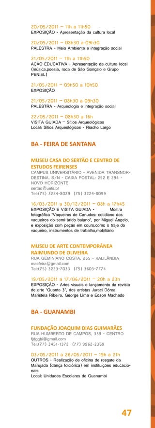 20/05/2011 – 11h a 11h50
EXPOSIÇÃO - Apresentação da cultura local

20/05/2011 – 08h30 a 09h30
PALESTRA - Meio Ambiente e integração social

21/05/2011 – 11h a 11h50
AÇÃO EDUCATIVA - Apresentação da cultura local
(música,poesia, roda de São Gonçalo e Grupo
PENIEL)

21/05/2011 – 09h50 a 10h50
EXPOSIÇÃO

21/05/2011 – 08h30 a 09h30
PALESTRA - Arqueologia e integração social

22/05/2011 – 08h30 a 16h
VISITA GUIADA – Sítios Arqueológicos
Local: Sítios Arqueológicos - Riacho Largo


BA - FEIRA DE SANTANA

MUSEU CASA DO SERTÃO E CENTRO DE
ESTUDOS FEIRENSES
CAMPUS UNIVERSITÁRIO - AVENIDA TRANSNOR-
DESTINA, S/N - CAIXA POSTAL: 252 E 294 -
NOVO HORIZONTE
sertao@uefs.br
Tel:(75) 3224-8029 (75) 3224-8099

16/03/2011 a 30/12/2011 – 08h a 17h45
EXPOSIÇÃO E VISITA GUIADA -               Mostra
fotográfica “Vaqueiros de Canudos: cotidiano dos
vaqueiros do semi-árido baiano”, por Miguel Ângelo,
e exposição com peças em couro,como o traje do
vaqueiro, instrumentos de trabalho,mobiliário


MUSEU DE ARTE CONTEMPORÂNEA
RAIMUNDO DE OLIVEIRA
RUA GEMINIANO COSTA, 255 - KALILÂNDIA
macfeira@gmail.com
Tel:(75) 3223-7033 (75) 3603-7774

19/05/2011 a 17/06/2011 – 20h a 23h
EXPOSIÇÃO - Artes visuais e lançamento da revista
de arte “Quanta 3”, dos artistas Juraci Dórea,
Maristela Ribeiro, George Lima e Edson Machado


BA - GUANAMBI

FUNDAÇÃO JOAQUIM DIAS GUIMARÃES
RUA HUMBERTO DE CAMPOS, 339 - CENTRO
fjdggbi@gmail.com
Tel:(77) 3451-1372 (77) 9962-2369

03/05/2011 a 26/05/2011 – 19h a 21h
OUTROS - Realização de oficina de resgate da
Marujada (dança folclórica) em instituições educacio-
nais
Local: Unidades Escolares de Guanambi




                                                47
 
