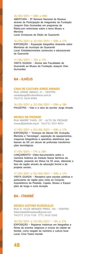 16/05/2011 – 08h a 09h
ABERTURA - 9ª Semana Nacional de Museus
através da Participação de integrantes da Fundação
Joaquim Dias Guimarães em programas de
Rádio,com entrevistas sobre o tema Museu e
Memória
Local: Emissoras de Rádio de Guanambi

16/05/2011 a 22/05/2011 – 09h a 17h
EXPOSIÇÃO - Exposição fotográfica itinerante sobre
Memórias do município de Guanambi
Local: Estabelecimentos comerciais e educacionais
de Guanambi

17/05/2011 – 15h a 17h
VISITA GUIADA - Alunos das Faculdades de
Guanambi ao Museu da Fundação Joaquim Dias
Guimarães


BA - ILHÉUS

CASA DE CULTURA JORGE AMADO
RUA JORGE AMADO, 21 - CENTRO
casadejorge@culturailheus.com.br
Tel:(73) 3634-8986

16/05/2011 a 22/06/2011 – 09h a 18h
PALESTRA - Vida e a obra do escritor Jorge Amado


MUSEU DA PIEDADE
RUA MADRE THAÍS, 197 - ALTO DA PIEDADE
museu@piedade.org.br Tel:(73) 3221-8613

17/05/2011 a 03/06/2011 – 09h a 17h
EXPOSIÇÃO – “Avanços do Século XX: Evolução,
Memória e Tecnologia”, exposição de equipamentos,
maquinas fotográficas e aparelhos eletrônicos que
fizeram do XX um século de profundas transforma-
ções tecnológicas

17/05/2011 - 17h a 20h
LANÇAMENTO- Vídeo-documentário sobre a
memória histórica do Instituto Nossa Senhora da
Piedade, presente em Ilhéus há 95 anos, alterando a
face da região através da educação formal e de
projetos sociais.

17/05/2011 a 03/06/2011 – 09h a 17h
VISITA GUIADA - Receptivo para escolas públicas e
particulares da região para visita ao Conjunto
Arquitetônico da Piedade, Capela, Museu e Exposi-
ções de longa e curta duração


BA - ITAMBÉ

MUSEU JUSTINO RUSSOLILLO
RUA D. HILDA MENDES PIRES, 165 - CENTRO
fraternidadefilhosdaluz@gmail.com
Tel:(77) 3732-1138 (77) 3432-2362

18/05/2011 a 22/05/2011 – 19h a 21h
EXPOSIÇÃO - Registros históricos em fotografias e
filmes de eventos religiosos e cívicos da cidade de
Itambé, como resgate da memória e cultura local
Local: Cine-Teatro Itambé



48
 