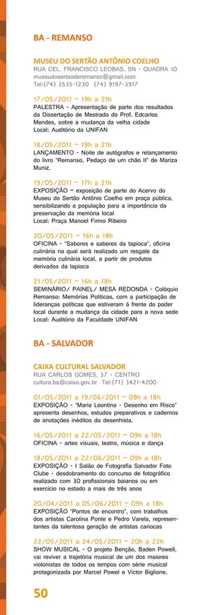 BA - REMANSO

MUSEU DO SERTÃO ANTÔNIO COELHO
RUA CEL. FRANCISCO LEOBAS, SN - QUADRA 10
museudosertaoderemanso@gmail.com
Tel:(74) 3535-1230 (74) 9197-3917

17/05/2011 – 19h a 21h
PALESTRA - Apresentação de parte dos resultados
da Dissertação de Mestrado do Prof. Edcarlos
Mendes, sobre a mudança da velha cidade
Local: Auditório da UNIFAN

18/05/2011 – 19h a 21h
LANÇAMENTO - Noite de autógrafos e relançamento
do livro “Remanso, Pedaço de um chão II” de Mariza
Muniz.

19/05/2011 – 17h a 21h
EXPOSIÇÃO – exposição de parte do Acervo do
Museu do Sertão Antônio Coelho em praça pública,
sensibilizando a população para a importância da
preservação da memória local
Local: Praça Manoel Firmo Ribeiro

20/05/2011 – 16h a 18h
OFICINA - “Sabores e saberes da tapioca”, oficina
culinária na qual será realizado um resgate da
memória culinária local, a partir de produtos
derivados da tapioca

21/05/2011 – 16h a 18h
SEMINÁRIO/ PAINEL/ MESA REDONDA - Colóquio
Remanso: Memórias Políticas, com a participação de
lideranças políticas que estiveram à frente do poder
local durante a mudança da cidade para a nova sede
Local: Auditório da Faculdade UNIFAN


BA - SALVADOR

CAIXA CULTURAL SALVADOR
RUA CARLOS GOMES, 57 - CENTRO
cultura.ba@caixa.gov.br Tel:(71) 3421-4200

01/05/2011 a 19/06/2011 – 09h a 18h
EXPOSIÇÃO - “Maria Leontina - Desenho em Risco”
apresenta desenhos, estudos preparativos e cadernos
de anotações inéditos da desenhista.

16/05/2011 a 22/05/2011 – 09h a 18h
OFICINA - artes visuais, teatro, música e dança

18/05/2011 a 22/06/2011 – 09h a 18h
EXPOSIÇÃO - I Salão de Fotografia Salvador Foto
Clube - desdobramento do concurso de fotográfico
realizado com 30 profissionais baianos ou em
exercício no estado a mais de três anos

20/04/2011 a 05/06/2011 – 09h a 18h
EXPOSIÇÃO “Pontos de encontro”, com trabalhos
dos artistas Carolina Ponte e Pedro Varela, represen-
tantes da talentosa geração de artistas cariocas

22/05/2011 a 24/05/2011 – 20h a 22h
SHOW MUSICAL - O projeto Benção, Baden Powell,
vai reviver a trajetória musical de um dos maiores
violonistas de todos os tempos com série musical
protagonizada por Marcel Powel e Victor Biglione.


50
 