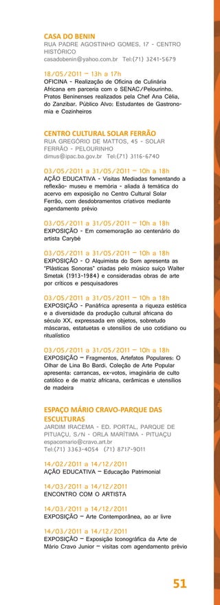 CASA DO BENIN
RUA PADRE AGOSTINHO GOMES, 17 - CENTRO
HISTÓRICO
casadobenin@yahoo.com.br Tel:(71) 3241-5679

18/05/2011 – 13h a 17h
OFICINA - Realização de Oficina de Culinária
Africana em parceria com o SENAC/Pelourinho.
Pratos Beninenses realizados pela Chef Ana Célia,
do Zanzibar. Público Alvo: Estudantes de Gastrono-
mia e Cozinheiros


CENTRO CULTURAL SOLAR FERRÃO
RUA GREGÓRIO DE MATTOS, 45 - SOLAR
FERRÃO - PELOURINHO
dimus@ipac.ba.gov.br Tel:(71) 3116-6740

03/05/2011 a 31/05/2011 – 10h a 18h
AÇÃO EDUCATIVA - Visitas Mediadas fomentando a
reflexão- museu e memória - aliada à temática do
acervo em exposição no Centro Cultural Solar
Ferrão, com desdobramentos criativos mediante
agendamento prévio

03/05/2011 a 31/05/2011 – 10h a 18h
EXPOSIÇÃO - Em comemoração ao centenário do
artista Carybé

03/05/2011 a 31/05/2011 – 10h a 18h
EXPOSIÇÃO - O Alquimista do Som apresenta as
“Plásticas Sonoras” criadas pelo músico suíço Walter
Smetak (1913-1984) e consideradas obras de arte
por críticos e pesquisadores

03/05/2011 a 31/05/2011 – 10h a 18h
EXPOSIÇÃO - Panáfrica apresenta a riqueza estética
e a diversidade da produção cultural africana do
século XX, expressada em objetos, sobretudo
máscaras, estatuetas e utensílios de uso cotidiano ou
ritualístico

03/05/2011 a 31/05/2011 – 10h a 18h
EXPOSIÇÃO – Fragmentos, Artefatos Populares: O
Olhar de Lina Bo Bardi. Coleção de Arte Popular
apresenta: carrancas, ex-votos, imaginária de culto
católico e de matriz africana, cerâmicas e utensílios
de madeira


ESPAÇO MÁRIO CRAVO-PARQUE DAS
ESCULTURAS
JARDIM IRACEMA - ED. PORTAL, PARQUE DE
PITUAÇU, S/N - ORLA MARÍTIMA - PITUAÇU
espacomario@cravo.art.br
Tel:(71) 3363-4054 (71) 8717-9011

14/02/2011 a 14/12/2011
AÇÃO EDUCATIVA – Educação Patrimonial

14/03/2011 a 14/12/2011
ENCONTRO COM O ARTISTA

14/03/2011 a 14/12/2011
EXPOSIÇÃO – Arte Contemporânea, ao ar livre

14/03/2011 a 14/12/2011
EXPOSIÇÃO – Exposição Iconográfica da Arte de
Mário Cravo Junior – visitas com agendamento prévio




                                                 51
 