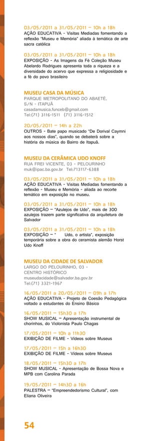 03/05/2011 a 31/05/2011 – 10h a 18h
AÇÃO EDUCATIVA - Visitas Mediadas fomentando a
reflexão “Museu e Memória” aliada à temática de arte
sacra católica

03/05/2011 a 31/05/2011 – 10h a 18h
EXPOSIÇÃO - As Imagens da Fé Coleção Museu
Abelardo Rodrigues apresenta toda a riqueza e a
diversidade do acervo que expressa a religiosidade e
a fé do povo brasileiro


MUSEU CASA DA MÚSICA
PARQUE METROPOLITANO DO ABAETÉ,
S/N - ITAPUÃ
casadamusica.funceb@gmail.com
Tel:(71) 3116-1511 (71) 3116-1512

20/05/2011 – 14h a 22h
OUTROS - Bate papo musicado “De Dorival Caymni
aos nossos dias”, quando se debaterá sobre a
história da música do Bairro de Itapuã.


MUSEU DA CERÂMICA UDO KNOFF
RUA FREI VICENTE, 03 - PELOURINHO
muk@ipac.ba.gov.br Tel:713117-6388

03/05/2011 a 31/05/2011 – 10h a 18h
AÇÃO EDUCATIVA - Visitas Mediadas fomentando a
reflexão - Museu e Memória - aliada ao recorte
temático em exposição no museu.

03/05/2011 a 31/05/2011 – 10h a 18h
EXPOSIÇÃO – “Azulejos de Udo”, mais de 300
azulejos trazem parte significativa da arquitetura de
Salvador

03/05/2011 a 31/05/2011 – 10h a 18h
EXPOSIÇÃO – “       Udo, o artista”, exposição
temporária sobre a obra do ceramista alemão Horst
Udo Knoff


MUSEU DA CIDADE DE SALVADOR
LARGO DO PELOURINHO, 03 -
CENTRO HISTÓRICO
museudacidade@salvador.ba.gov.br
Tel:(71) 3321-1967

16/05/2011 a 20/05/2011 – 09h a 17h
AÇÃO EDUCATIVA - Projeto de Coesão Pedagógica
voltado a estudantes do Ensino Básico

16/05/2011 – 15h30 a 17h
SHOW MUSICAL – Apresentação instrumental de
chorinhos, do Violonista Paulo Chagas

17/05/2011 – 10h a 11h30
EXIBIÇÃO DE FILME - Vídeos sobre Museus

17/05/2011 – 15h a 16h30
EXIBIÇÃO DE FILME - Vídeos sobre Museus

18/05/2011 – 15h30 a 17h
SHOW MUSICAL - Apresentação de Bossa Nova e
MPB com Carolina Parada

19/05/2011 – 14h30 a 16h
PALESTRA – “Empreendedorismo Cultural”, com
Eliana Oliveira




54
 