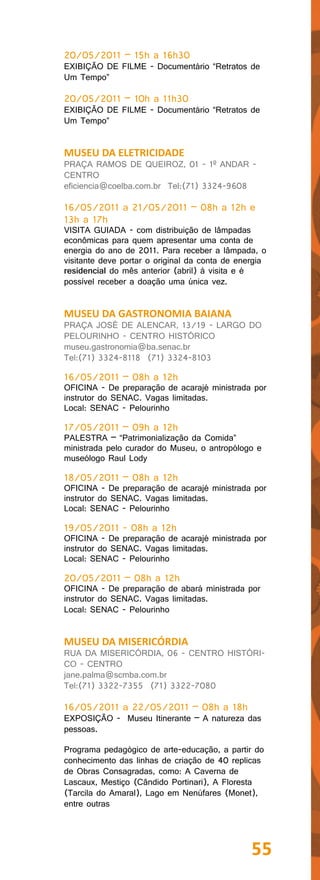 20/05/2011 – 15h a 16h30
EXIBIÇÃO DE FILME - Documentário “Retratos de
Um Tempo”

20/05/2011 – 10h a 11h30
EXIBIÇÃO DE FILME - Documentário “Retratos de
Um Tempo”


MUSEU DA ELETRICIDADE
PRAÇA RAMOS DE QUEIROZ, 01 - 1º ANDAR -
CENTRO
eficiencia@coelba.com.br Tel:(71) 3324-9608

16/05/2011 a 21/05/2011 – 08h a 12h e
13h a 17h
VISITA GUIADA - com distribuição de lâmpadas
econômicas para quem apresentar uma conta de
energia do ano de 2011. Para receber a lâmpada, o
visitante deve portar o original da conta de energia
residencial do mês anterior (abril) à visita e é
possível receber a doação uma única vez.


MUSEU DA GASTRONOMIA BAIANA
PRAÇA JOSÉ DE ALENCAR, 13/19 - LARGO DO
PELOURINHO - CENTRO HISTÓRICO
museu.gastronomia@ba.senac.br
Tel:(71) 3324-8118 (71) 3324-8103

16/05/2011 – 08h a 12h
OFICINA - De preparação de acarajé ministrada por
instrutor do SENAC. Vagas limitadas.
Local: SENAC - Pelourinho

17/05/2011 – 09h a 12h
PALESTRA – “Patrimonialização da Comida”
ministrada pelo curador do Museu, o antropólogo e
museólogo Raul Lody

18/05/2011 – 08h a 12h
OFICINA - De preparação de acarajé ministrada por
instrutor do SENAC. Vagas limitadas.
Local: SENAC - Pelourinho

19/05/2011 - 08h a 12h
OFICINA - De preparação de acarajé ministrada por
instrutor do SENAC. Vagas limitadas.
Local: SENAC - Pelourinho

20/05/2011 – 08h a 12h
OFICINA - De preparação de abará ministrada por
instrutor do SENAC. Vagas limitadas.
Local: SENAC - Pelourinho


MUSEU DA MISERICÓRDIA
RUA DA MISERICÓRDIA, 06 - CENTRO HISTÓRI-
CO - CENTRO
jane.palma@scmba.com.br
Tel:(71) 3322-7355 (71) 3322-7080

16/05/2011 a 22/05/2011 – 08h a 18h
EXPOSIÇÃO - Museu Itinerante – A natureza das
pessoas.

Programa pedagógico de arte-educação, a partir do
conhecimento das linhas de criação de 40 replicas
de Obras Consagradas, como: A Caverna de
Lascaux, Mestiço (Cândido Portinari), A Floresta
(Tarcila do Amaral), Lago em Nenúfares (Monet),
entre outras




                                                55
 