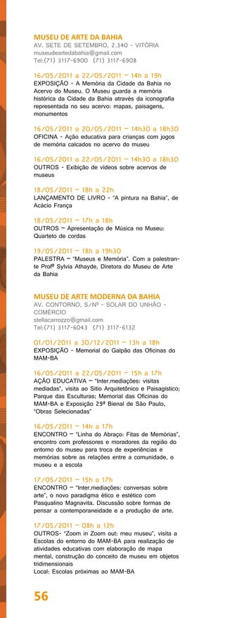 MUSEU DE ARTE DA BAHIA
AV. SETE DE SETEMBRO, 2.340 - VITÓRIA
museudeartedabahia@gmail.com
Tel:(71) 3117-6900 (71) 3117-6908

16/05/2011 a 22/05/2011 – 14h a 19h
EXPOSIÇÃO - A Memória da Cidade da Bahia no
Acervo do Museu. O Museu guarda a memória
histórica da Cidade da Bahia através da iconografia
representada no seu acervo: mapas, paisagens,
monumentos

16/05/2011 a 20/05/2011 – 14h30 a 18h30
OFICINA - Ação educativa para crianças com jogos
de memória calcados no acervo do museu

16/05/2011 a 22/05/2011 – 14h30 a 18h30
OUTROS - Exibição de vídeos sobre acervos de
museus

18/05/2011 – 18h a 22h
LANÇAMENTO DE LIVRO - “A pintura na Bahia”, de
Acácio França

18/05/2011 – 17h a 18h
OUTROS – Apresentação de Música no Museu:
Quarteto de cordas

19/05/2011 – 18h a 19h30
PALESTRA – “Museus e Memória”. Com a palestran-
te Profª Sylvia Athayde, Diretora do Museu de Arte
da Bahia


MUSEU DE ARTE MODERNA DA BAHIA
AV. CONTORNO, S/Nº - SOLAR DO UNHÃO -
COMÉRCIO
stellacarrozzo@gmail.com
Tel:(71) 3117-6043 (71) 3117-6132

01/01/2011 a 30/12/2011 – 13h a 18h
EXPOSIÇÃO - Memorial do Galpão das Oficinas do
MAM-BA

16/05/2011 a 22/05/2011 – 15h a 17h
AÇÃO EDUCATIVA – “Inter.mediações: visitas
mediadas”, visita ao Sitio Arquitetônico e Paisagístico;
Parque das Esculturas; Memorial das Oficinas do
MAM-BA e Exposição 29ª Bienal de São Paulo,
“Obras Selecionadas”

16/05/2011 – 14h a 17h
ENCONTRO – “Linha do Abraço: Fitas de Memórias”,
encontro com professores e moradores da região do
entorno do museu para troca de experiências e
memórias sobre as relações entre a comunidade, o
museu e a escola

17/05/2011 – 15h a 17h
ENCONTRO – “Inter.mediações: conversas sobre
arte”, o novo paradigma ético e estético com
Pasqualino Magnavita. Discussão sobre formas de
pensar a contemporaneidade e a produção de arte.

17/05/2011 – 08h a 12h
OUTROS- “Zoom in Zoom out: meu museu”, visita a
Escolas do entorno do MAM-BA para realização de
atividades educativas com elaboração de mapa
mental, construção do conceito de museu em objetos
tridimensionais
Local: Escolas próximas ao MAM-BA



56
 