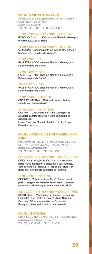 MUSEU GEOLÓGICO DA BAHIA
AVENIDA SETE DE SETEMBRO, 2195 - CASA -
CORREDOR DA VITÓRIA
mgb@sicm.ba.gov.br
Tel:(71) 3336-3498 (71) 3336-6922

15/05/2011 a 22/05/2011 – 10h a 18h
EXPOSIÇÃO – “       100 anos de Memória Geológica
e Paleontológica da Bahia”

15/05/2011 a 22/05/2011 – 10h a 18h
VISITAÇÃO - Agendamento de Visitas Orientadas e
horários diferenciados de visitação

16/05/2011 – 19h
PALESTRA - “100 anos de Memória Geológica e
Paleontológica da Bahia”

18/05/2011 – 16h
PALESTRA - “100 anos de Memória Geológica e
Paleontológica da Bahia”

20/05/2011 – 09h
PALESTRA - “100 anos de Memória Geológica e
Paleontológica da Bahia”

17/05/2011 - 09h a 12h
AÇÃO EDUCATIVA - Oficina de Arte e Leitura
voltada ao público infantil

21/05/2011 – 14h a 16h30
OUTROS - Geoturismo na Falha Geológica da
Salvador (Centro Histórico), com certificado de
participação.
Local: Praça do Mercado Modelo, em frente ao
Elevador Lacerda.


MUSEU NACIONAL DE ENFERMAGEM ANNA
NERY
RUA JOÃO DE DEUS, ANTIGA MACIEL DE CIMA,
05 - NA RUA DO SEBRAE - PELOURINHO
museologia@munean.com
Tel:(71) 3321-3819 (71) 3321-3919

07/05/2011 a 21/05/2011 – 09h30 a 11h30
OFICINA - Contação de Estórias para Iniciantes
tendo como facilitador o educador César Mêrces,
com objetivo de incentivar o hábito da leitura por
meio das técnicas de contação de estórias.

19/05/2011 – 19h a 21h
OUTROS - “Tributo a Anna Nery”, Comemoração
pela passagem do Primeiro Aniversário do Museu
Nacional de Enfermagem Anna Nery - MuNEAN.

20/05/2011 a 31/05/2011 – 09h30 a 17h30
EXPOSIÇÃO – “Anna Nery: a Grande Heroína da
Caridade”, que mostra a vida de Anna Nery em
Cachoeira,BA e sua atuação na Guerra do
Paraguai,cuidando dos feridos em combate.


MUSEU TEMPOSTAL
RUA GREGÓRIO DE MATTOS, 33 - PELOURINHO
museutempostal@ipac.ba.gov.br
Tel:(71) 3117-6382 (71) 3117-6383




                                                  59
 