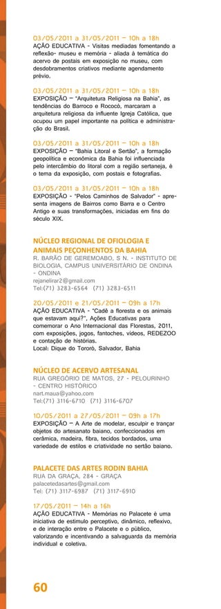 03/05/2011 a 31/05/2011 – 10h a 18h
AÇÃO EDUCATIVA - Visitas mediadas fomentando a
reflexão- museu e memória - aliada à temática do
acervo de postais em exposição no museu, com
desdobramentos criativos mediante agendamento
prévio.

03/05/2011 a 31/05/2011 – 10h a 18h
EXPOSIÇÃO – “Arquitetura Religiosa na Bahia”, as
tendências do Barroco e Rococó, marcaram a
arquitetura religiosa da influente Igreja Católica, que
ocupou um papel importante na política e administra-
ção do Brasil.

03/05/2011 a 31/05/2011 – 10h a 18h
EXPOSIÇÃO – “Bahia Litoral e Sertão”, a formação
geopolítica e econômica da Bahia foi influenciada
pelo intercâmbio do litoral com a região sertaneja, é
o tema da exposição, com postais e fotografias.

03/05/2011 a 31/05/2011 – 10h a 18h
EXPOSIÇÃO - “Pelos Caminhos de Salvador” - apre-
senta imagens de Bairros como Barra e o Centro
Antigo e suas transformações, iniciadas em fins do
século XIX.


NÚCLEO REGIONAL DE OFIOLOGIA E
ANIMAIS PEÇONHENTOS DA BAHIA
R. BARÃO DE GEREMOABO, S N. - INSTITUTO DE
BIOLOGIA, CAMPUS UNIVERSITÁRIO DE ONDINA
- ONDINA
rejanelirar2@gmail.com
Tel:(71) 3283-6564 (71) 3283-6511

20/05/2011 e 21/05/2011 – 09h a 17h
AÇÃO EDUCATIVA - “Cadê a floresta e os animais
que estavam aqui?”, Ações Educativas para
comemorar o Ano Internacional das Florestas, 2011,
com exposições, jogos, fantoches, vídeos, REDEZOO
e contação de histórias.
Local: Dique do Tororó, Salvador, Bahia


NÚCLEO DE ACERVO ARTESANAL
RUA GREGÓRIO DE MATOS, 27 - PELOURINHO
- CENTRO HISTÓRICO
nart.maua@yahoo.com
Tel:(71) 3116-6710 (71) 3116-6707

10/05/2011 a 27/05/2011 – 09h a 17h
EXPOSIÇÃO – A Arte de modelar, esculpir e trançar
objetos do artesanato baiano, confeccionados em
cerâmica, madeira, fibra, tecidos bordados, uma
variedade de estilos e criatividade no sertão baiano.


PALACETE DAS ARTES RODIN BAHIA
RUA DA GRAÇA, 284 - GRAÇA
palacetedasartes@gmail.com
Tel: (71) 3117-6987 (71) 3117-6910

17/05/2011 – 14h a 16h
AÇÃO EDUCATIVA - Memórias no Palacete é uma
iniciativa de estimulo perceptivo, dinâmico, reflexivo,
e de interação entre o Palacete e o público,
valorizando e incentivando a salvaguarda da memória
individual e coletiva.




60
 
