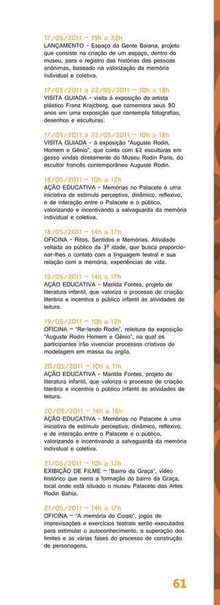 17/05/2011 – 19h a 22h
LANÇAMENTO - Espaço da Gente Baiana, projeto
que consiste na criação de um espaço, dentro do
museu, para o registro das histórias das pessoas
anônimas, baseado na valorização da memória
individual e coletiva.

17/05/2011 a 22/05/2011 – 10h a 18h
VISITA GUIADA - visita à exposição do artista
plástico Franz Krajcberg, que comemora seus 90
anos em uma exposição que contempla fotografias,
desenhos e esculturas.

17/05/2011 a 22/05/2011 – 10h a 18h
VISITA GUIADA - à exposição “Auguste Rodin,
Homem e Gênio”, que conta com 62 esculturas em
gesso vindas diretamente do Museu Rodin Paris, do
escultor francês contemporâneo Auguste Rodin.

18/05/2011 – 10h a 12h
AÇÃO EDUCATIVA - Memórias no Palacete é uma
iniciativa de estimulo perceptivo, dinâmico, reflexivo,
e de interação entre o Palacete e o público,
valorizando e incentivando a salvaguarda da memória
individual e coletiva.

18/05/2011 – 14h a 17h
OFICINA - Ritos, Sentidos e Memórias. Atividade
voltada ao público da 3ª idade, que busca proporcio-
nar-lhes o contato com a linguagem teatral e sua
relação com a memória, experiências de vida.

19/05/2011 – 14h a 17h
AÇÃO EDUCATIVA - Marilda Fontes, projeto de
literatura infantil, que valoriza o processo de criação
literária e incentiva o público infantil às atividades de
leitura.

19/05/2011 – 10h a 12h
OFICINA – “Re-lendo Rodin”, releitura da exposição
“Auguste Rodin Homem e Gênio”, na qual os
participantes irão vivenciar processos criativos de
modelagem em massa ou argila.

20/05/2011 – 10h a 11h
AÇÃO EDUCATIVA - Marilda Fontes, projeto de
literatura infantil, que valoriza o processo de criação
literária e incentiva o público infantil às atividades de
leitura.

20/05/2011 – 14h a 16h
AÇÃO EDUCATIVA - Memórias no Palacete é uma
iniciativa de estimulo perceptivo, dinâmico, reflexivo,
e de interação entre o Palacete e o público,
valorizando e incentivando a salvaguarda da memória
individual e coletiva.

21/05/2011 – 10h a 12h
EXIBIÇÃO DE FILME – “Bairro da Graça”, vídeo
histórico que narra a formação do bairro da Graça,
local onde está situado o museu Palacete das Artes
Rodin Bahia.

21/05/2011 – 14h a 17h
OFICINA – “A memória do Corpo”, jogos de
improvisações e exercícios teatrais serão executados
para estimular o autoconhecimento, a superação dos
limites e as várias fases do processo de construção
de personagens.




                                                    61
 