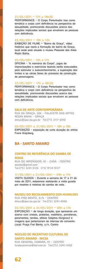 21/05/2011 – 17h a 18h30
PERFORMANCE - O Corpo Perturbador traz como
temática o corpo com deficiência na perspectiva da
sexualidade, promovendo discussões acerca das
relações implicadas sociais que envolvem as pessoas
com deficiência.

22/05/2011 – 10h a 12h
EXIBIÇÃO DE FILME – “Bairro da Graça”, vídeo
histórico que narra a formação do bairro da Graça,
local onde está situado o museu Palacete das Artes
Rodin Bahia.

22/05/2011 - 14h a 17h
OFICINA - “A memória do Corpo”, jogos de
improvisações e exercícios teatrais serão executados
para estimular o autoconhecimento, a superação dos
limites e as várias fases do processo de construção
de personagens.

22/05/2011 – 17h a 18h30
PERFORMANCE - O Corpo Perturbador traz como
temática o corpo com deficiência na perspectiva da
sexualidade, promovendo discussões acerca das
relações implicadas sociais que envolvem as pessoas
com deficiência.


SALA DE ARTE CONTEMPORÂNEA
RUA DA GRAÇA, 284 - PALACETE DAS ARTES
RODIN BAHIA - GRAÇA
dimus@ipac.ba.gov.br Tel:(71) 3117-6910

03/05/2011 a 31/05/2011 – 10h a 18h
EXPOSIÇÃO - exposição de curta duração do artista
Frans Krajcberg.


BA - SANTO AMARO

CENTRO DE REFERÊNCIA DO SAMBA DE
RODA
RUA DO IMPERADOR, 01 - CASA - CENTRO
asseba@gmail.com
Tel:(75) 3241-5126 (75) 9134-9127

17/05/2011 a 21/05/2011 – 09h a 17h
VISITA GUIADA - Durante a semana de 17 a 21 de
maio de 2011, estaremos realizando a visita guiada
por mestres e mestras do samba de roda.


MUSEU DO RECOLHIMENTO DOS HUMILDES
RUA FREI BENTO, S/N - CENTRO
dimus@ipac.ba.gov.br Tel:(75) 3241-4996

03/05/2011 a 31/05/2011 – 09h a 13h
EXPOSIÇÃO – de longa duração, que apresenta um
acervo com cristais, pratarias, mobiliário, porcelanas,
paramentos, rendas, alfaias (objetos litúrgicos) e
imagens que pertenceram às internas do convento.
Local: Praça Frei Bento, s/n, Centro


NÚCLEO DE INCENTIVO CULTURAL DE
SANTO AMARO - NICSA
RUA GENERAL CAMARA, 01 - CENTRO
fundacaonicsa@bol.com.br Tel:(75) 3241-1450




62
 
