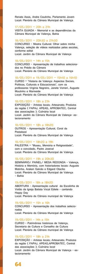 Renato Assis, Andre Coutinho, Parlamento Jovem
Local: Plenário da Câmara Municipal de Valença

17/05/2011 – 20h a 21h
VISITA GUIADA - Memorial e as dependências da
Câmara Municipal de Valença, Bahia

18/05/2011 – 20h30 a 21h30
CONCURSO - Mostra Cultural: Olhar sobre minha
Valença, seleção de vídeos realizados pelas escolas,
conforme edital
Local: Jardim da Câmara Municipal de Valença

18/05/2011 – 14h a 15h
CONCURSO - Apresentação de trabalhos seleciona-
dos no Prédio da Câmara
Local: Plenário da Câmara Municipal de Valença

18/05/2011 e 19/05/2011 – 15h10 a 16h10
CURSO – “Historia de Valença: Aspectos Sociais,
Políticos, Culturais e Educacionais”, com os
professores Virginia Negreiro, Janete Vomeri, Augusto
Moutinho e Marineide
Local: Plenário da Câmara Municipal de Valença

18/05/2011 – 18h a 21h
EXPOSIÇÃO - Artistas locais; Artesanato; Produtos
da região ( FAPAJ, APEAG, APROBATEC, Central
das associações ); Culinária local
Local: Jardim da Câmara Municipal de Valença- es-
tacionamento

18/05/2011 – 18h a 18h20
OUTROS - Apresentação Cultural, Coral da
Pestalozzi
Local: Plenário da Câmara Municipal de Valença

18/05/2011 – 18h20 a 19h
PALESTRA – “Museu, Memória e Religiosidade”,
com o convidado, Padre Joseval
Local: Plenário da Câmara Municipal de Valença

18/05/2011 – 19h a 20h30
SEMINÁRIO/ PAINEL/ MESA REDONDA - Valença,
História e Memória, com historiadores locais: Augusto
Motinho, Araken Galvão e Edgard Otacílio
Local: Plenário da Câmara Municipal de Valença
- Bahia

19/05/2011 - 18h a 18h20
ABERTURA - Apresentação cultural da Escolinha de
Violão da Igreja Batista Vocal Ediele - cantando
Happy Day
Local: Plenário da Câmara municipal de Valença

19/05/2011 – 15h a 16h
CONCURSO - Apresentação dos trabalhos selecio-
nados
Local: Plenário da Câmara Municipal de Valença

19/05/2011 - 14h a 15h
CURSO - Patrimônios históricos de Valença,
Secretaria de Cultura e Conselho de Cultura
Local: Plenário da Câmara municipal de Valença

19/05/2011 – 18h a 21h
EXPOSIÇÃO - Artistas locais; Artesanato; Produtos
da região ( FAPAJ, APEAG,APROBATEC, Central
das associações ); Culinária local
Local: Jardim da Câmara Municipal de Valença - es-
tacionamento



64
 