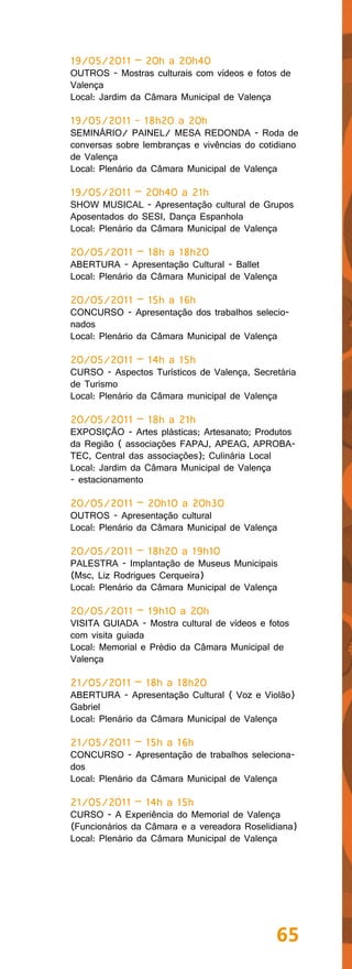 19/05/2011 – 20h a 20h40
OUTROS - Mostras culturais com vídeos e fotos de
Valença
Local: Jardim da Câmara Municipal de Valença

19/05/2011 - 18h20 a 20h
SEMINÁRIO/ PAINEL/ MESA REDONDA - Roda de
conversas sobre lembranças e vivências do cotidiano
de Valença
Local: Plenário da Câmara Municipal de Valença

19/05/2011 – 20h40 a 21h
SHOW MUSICAL - Apresentação cultural de Grupos
Aposentados do SESI, Dança Espanhola
Local: Plenário da Câmara Municipal de Valença

20/05/2011 – 18h a 18h20
ABERTURA - Apresentação Cultural - Ballet
Local: Plenário da Câmara Municipal de Valença

20/05/2011 – 15h a 16h
CONCURSO - Apresentação dos trabalhos selecio-
nados
Local: Plenário da Câmara Municipal de Valença

20/05/2011 – 14h a 15h
CURSO - Aspectos Turísticos de Valença, Secretária
de Turismo
Local: Plenário da Câmara municipal de Valença

20/05/2011 – 18h a 21h
EXPOSIÇÃO - Artes plásticas; Artesanato; Produtos
da Região ( associações FAPAJ, APEAG, APROBA-
TEC, Central das associações); Culinária Local
Local: Jardim da Câmara Municipal de Valença
- estacionamento

20/05/2011 – 20h10 a 20h30
OUTROS - Apresentação cultural
Local: Plenário da Câmara Municipal de Valença

20/05/2011 – 18h20 a 19h10
PALESTRA - Implantação de Museus Municipais
(Msc, Liz Rodrigues Cerqueira)
Local: Plenário da Câmara Municipal de Valença

20/05/2011 – 19h10 a 20h
VISITA GUIADA - Mostra cultural de vídeos e fotos
com visita guiada
Local: Memorial e Prédio da Câmara Municipal de
Valença

21/05/2011 – 18h a 18h20
ABERTURA - Apresentação Cultural ( Voz e Violão)
Gabriel
Local: Plenário da Câmara Municipal de Valença

21/05/2011 – 15h a 16h
CONCURSO - Apresentação de trabalhos seleciona-
dos
Local: Plenário da Câmara Municipal de Valença

21/05/2011 – 14h a 15h
CURSO - A Experiência do Memorial de Valença
(Funcionários da Câmara e a vereadora Roselidiana)
Local: Plenário da Câmara Municipal de Valença




                                              65
 