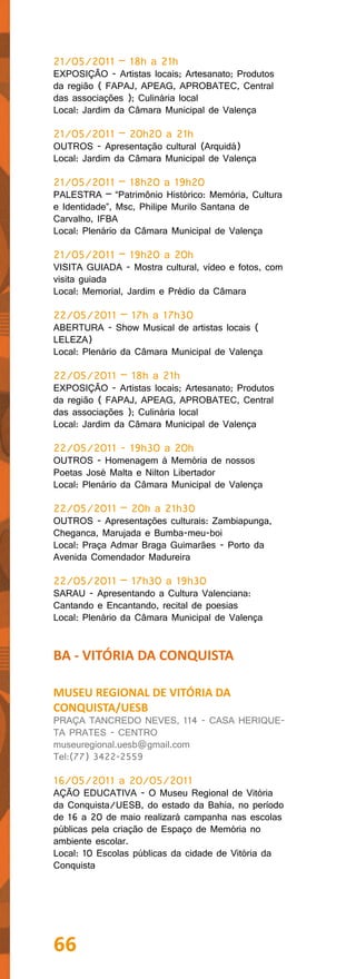 21/05/2011 – 18h a 21h
EXPOSIÇÃO - Artistas locais; Artesanato; Produtos
da região ( FAPAJ, APEAG, APROBATEC, Central
das associações ); Culinária local
Local: Jardim da Câmara Municipal de Valença

21/05/2011 – 20h20 a 21h
OUTROS - Apresentação cultural (Arquidá)
Local: Jardim da Câmara Municipal de Valença

21/05/2011 – 18h20 a 19h20
PALESTRA – “Patrimônio Histórico: Memória, Cultura
e Identidade”, Msc, Philipe Murilo Santana de
Carvalho, IFBA
Local: Plenário da Câmara Municipal de Valença

21/05/2011 – 19h20 a 20h
VISITA GUIADA - Mostra cultural, vídeo e fotos, com
visita guiada
Local: Memorial, Jardim e Prédio da Câmara

22/05/2011 – 17h a 17h30
ABERTURA - Show Musical de artistas locais (
LELEZA)
Local: Plenário da Câmara Municipal de Valença

22/05/2011 – 18h a 21h
EXPOSIÇÃO - Artistas locais; Artesanato; Produtos
da região ( FAPAJ, APEAG, APROBATEC, Central
das associações ); Culinária local
Local: Jardim da Câmara Municipal de Valença

22/05/2011 - 19h30 a 20h
OUTROS - Homenagem à Memória de nossos
Poetas José Malta e Nilton Libertador
Local: Plenário da Câmara Municipal de Valença

22/05/2011 – 20h a 21h30
OUTROS - Apresentações culturais: Zambiapunga,
Cheganca, Marujada e Bumba-meu-boi
Local: Praça Admar Braga Guimarães - Porto da
Avenida Comendador Madureira

22/05/2011 – 17h30 a 19h30
SARAU - Apresentando a Cultura Valenciana:
Cantando e Encantando, recital de poesias
Local: Plenário da Câmara Municipal de Valença


BA - VITÓRIA DA CONQUISTA

MUSEU REGIONAL DE VITÓRIA DA
CONQUISTA/UESB
PRAÇA TANCREDO NEVES, 114 - CASA HERIQUE-
TA PRATES - CENTRO
museuregional.uesb@gmail.com
Tel:(77) 3422-2559

16/05/2011 a 20/05/2011
AÇÃO EDUCATIVA - O Museu Regional de Vitória
da Conquista/UESB, do estado da Bahia, no período
de 16 a 20 de maio realizará campanha nas escolas
públicas pela criação de Espaço de Memória no
ambiente escolar.
Local: 10 Escolas públicas da cidade de Vitória da
Conquista




66
 