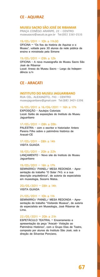 CE - AQUIRAZ

MUSEU SACRO SÃO JOSÉ DE RIBAMAR
PRAÇA CONÊGO ARARIPE, 22 - CENTRO
museusacro@secult.ce.gov.br Tel:(85) 3361-2535

19/05/2011 – 10h a 11h30
OFICINA – “Os fios da história de Aquiraz e o
Museu”, voltada para 30 alunos da rede pública de
ensino e ministrada pela Simone

19/05/2011 – 09h a 12h
OFICINA - A nova museografia do Museu Sacro São
José de Ribamar
Local: Anexo do Museu Sacro - Largo da Indepen-
dência s/n


CE - ARACATI

INSTITUTO DO MUSEU JAGUARIBANO
RUA CEL. ALEXANZITO, 743 - CENTRO
museujaguaribano@gmail.com Tel:(88) 3421-3396

16/05/2011 a 16/06/2011 – 16h a 17h
EXPOSIÇÃO - Azulejos Coloniais
Local: Salão de exposições do Instituto do Museu
Jaguaribano

17/05/2011 – 08h a 09h
PALESTRA - com o escritor e historiador Antero
Pereira Filho sobre o patrimônio histórico de
Aracati-CE

17/05/2011 - 08h a 14h
VISITA GUIADA

18/05/2011 - 20h a 22h
LANÇAMENTO - Novo site do Instituto do Museu
Jaguaribano

19/05/2011 – 16h a 17h
SEMINÁRIO/ PAINEL/ MESA REDONDA - Apre-
sentação do trabalho “O Solar 743: e a sua
descrição arquitetônica”, de autoria da especialista
em museologia, Socorro Matos.

20/05/2011 – 08h a 14h
VISITA GUIADA

21/05/2011 – 10h a 11h
SEMINÁRIO/ PAINEL/ MESA REDONDA - Apre-
sentação do trabalho “Visitando Museus”, de autoria
do especialista em Museologia, José Ribamar de
Lima.

22/05/2011 – 20h a 21h
ESPETÁCULO TEATRAL – Encerramento e
apresentação da peça “Aracati- Violação ao
Patrimônio Histórico”, com o Grupo Dias de Teatro,
composto por alunos do Instituto São José, sob a
direção de Silvanise Ponciano.




                                                 67
 