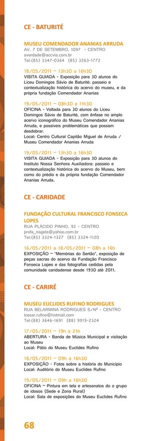 CE - BATURITÉ

MUSEU COMENDADOR ANANIAS ARRUDA
AV. 7 DE SETEMBRO, 1097 - CENTRO
averdade@accvia.com.br
Tel:(85) 3347-0364 (85) 3263-1772

18/05/2011 – 13h30 a 16h30
VISITA GUIADA - Exposição para 30 alunos do
Liceu Domingos Sávio de Baturité: passeio e
contextualização histórica do acervo do museu, e da
própria fundação Comendador Ananias

19/05/2011 – 08h30 a 11h30
OFICINA - Voltada para 30 alunos do Liceu
Domingos Sávio de Baturité, com ênfase no amplo
acervo iconográfico do Museu Comendador Ananias
Arruda, e possíveis problemáticas que possam
desdobrar.
Local: Centro Cultural Capitão Miguel de Arruda /
Museu Comendador Ananias Arruda

19/05/2011 – 13h30 a 16h30
VISITA GUIADA - Exposição para 30 alunos do
Instituto Nossa Senhora Auxiliadora: passeio e
contextualização histórica do acervo do Museu, bem
como do prédio e da própria fundação Comendador
Ananias Arruda.


CE - CARIDADE

FUNDAÇÃO CULTURAL FRANCISCO FONSECA
LOPES
RUA PLÁCIDO PINHO, 92 - CENTRO
profa_nagela@yahoo.com.br
Tel:(85) 3324-1327 (85) 3324-1120

16/05/2011 a 18/05/2011 – 08h a 16h
EXPOSIÇÃO – “Memórias do Sertão”, exposição de
peças sacras do acervo da Fundação Francisco
Fonseca Lopes e das fotografias cedidas pela
comunidade caridadense desde 1930 até 2011.


CE - CARIRÉ

MUSEU EUCLIDES RUFINO RODRIGUES
RUA BELARMINA RODRIGUES S/Nº - CENTRO
lcesar.rufino@hotmail.com
Tel:(88) 3646-1691 (88) 9919-2324

17/05/2011 – 19h a 21h
ABERTURA - Banda de Música Municipal e visitação
ao Museu
Local: Pátio do Museu Euclides Rufino

18/05/2011 – 09h a 16h30
EXPOSIÇÃO - Fotos sobre a história do Município
Local: Auditório do Museu Euclides Rufino

19/05/2011 – 09h a 16h30
OFICINA – Pintura em tela e artesanatos do o grupo
de idosos (Sede e Zona Rural)
Local: Sala de exposições do Museu Euclides Rufino




68
 