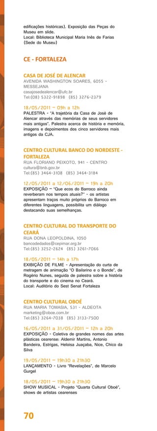 edificações históricas). Exposição das Peças do
Museu em slide.
Local: Biblioteca Municipal Maria Inês de Farias
(Sede do Museu)


CE - FORTALEZA

CASA DE JOSÉ DE ALENCAR
AVENIDA WASHINGTON SOARES, 6055 -
MESSEJANA
casajosedealencar@ufc.br
Tel:(08) 5322-91898 (85) 3276-2379

18/05/2011 – 09h a 12h
PALESTRA - “A trajetória da Casa de José de
Alencar através das memórias de seus servidores
mais antigos”. Palestra acerca de história e memória,
imagens e depoimentos dos cinco servidores mais
antigos da CJA.


CENTRO CULTURAL BANCO DO NORDESTE -
FORTALEZA
RUA FLORIANO PEIXOTO, 941 - CENTRO
cultura@bnb.gov.br
Tel:(85) 3464-3108 (85) 3464-3184

12/05/2011 a 12/06/2011 – 19h a 20h
EXPOSIÇÃO – “Que ecos do Barroco ainda
reverberam nos tempos atuais?” - os artistas
apresentam traços muito próprios do Barroco em
diferentes linguagens, possibilita um diálogo
destacando suas semelhanças.


CENTRO CULTURAL DO TRANSPORTE DO
CEARÁ
RUA DONA LEOPOLDINA, 1050
bancodedados@cepimar.org.br
Tel:(85) 3252-2624 (85) 3261-7066

18/05/2011 – 14h a 17h
EXIBIÇÃO DE FILME - Apresentação do curta de
metragem de animação “O Bailarino e o Bonde”, de
Rogério Nunes, seguida de palestra sobre a história
do transporte e do cinema no Ceará.
Local: Auditório do Sest Senat Fortaleza


CENTRO CULTURAL OBOÉ
RUA MARIA TOMASIA, 531 - ALDEOTA
marketing@oboe.com.br
Tel:(85) 3264-7038 (85) 3133-7500

16/05/2011 a 31/05/2011 – 12h a 20h
EXPOSIÇÃO - Coletiva de grandes nomes das artes
plásticas cearense: Aldemir Martins, Antonio
Bandeira, Estrigas, Heloisa Juaçaba, Nice, Chico da
Silva

19/05/2011 – 19h30 a 21h30
LANÇAMENTO - Livro “Revelações”, de Marcelo
Gurgel

18/05/2011 – 19h30 a 21h30
SHOW MUSICAL - Projeto “Quarta Cultural Oboé”,
shows de artistas cearenses




70
 