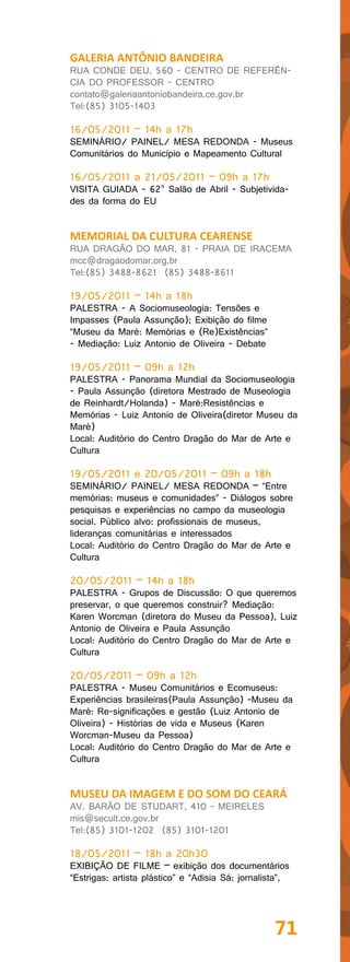 GALERIA ANTÔNIO BANDEIRA
RUA CONDE DEU, 560 - CENTRO DE REFERÊN-
CIA DO PROFESSOR - CENTRO
contato@galeriaantoniobandeira.ce.gov.br
Tel:(85) 3105-1403

16/05/2011 – 14h a 17h
SEMINÁRIO/ PAINEL/ MESA REDONDA - Museus
Comunitários do Município e Mapeamento Cultural

16/05/2011 a 21/05/2011 – 09h a 17h
VISITA GUIADA - 62° Salão de Abril - Subjetivida-
des da forma do EU


MEMORIAL DA CULTURA CEARENSE
RUA DRAGÃO DO MAR, 81 - PRAIA DE IRACEMA
mcc@dragaodomar.org.br
Tel:(85) 3488-8621 (85) 3488-8611

19/05/2011 – 14h a 18h
PALESTRA - A Sociomuseologia: Tensões e
Impasses (Paula Assunção); Exibição do filme
“Museu da Maré: Memórias e (Re)Existências”
- Mediação: Luiz Antonio de Oliveira - Debate

19/05/2011 – 09h a 12h
PALESTRA - Panorama Mundial da Sociomuseologia
- Paula Assunção (diretora Mestrado de Museologia
de Reinhardt/Holanda) - Maré:Resistências e
Memórias - Luiz Antonio de Oliveira(diretor Museu da
Maré)
Local: Auditório do Centro Dragão do Mar de Arte e
Cultura

19/05/2011 e 20/05/2011 – 09h a 18h
SEMINÁRIO/ PAINEL/ MESA REDONDA – “Entre
memórias: museus e comunidades” - Diálogos sobre
pesquisas e experiências no campo da museologia
social. Público alvo: profissionais de museus,
lideranças comunitárias e interessados
Local: Auditório do Centro Dragão do Mar de Arte e
Cultura

20/05/2011 – 14h a 18h
PALESTRA - Grupos de Discussão: O que queremos
preservar, o que queremos construir? Mediação:
Karen Worcman (diretora do Museu da Pessoa), Luiz
Antonio de Oliveira e Paula Assunção
Local: Auditório do Centro Dragão do Mar de Arte e
Cultura

20/05/2011 – 09h a 12h
PALESTRA - Museu Comunitários e Ecomuseus:
Experiências brasileiras(Paula Assunção) -Museu da
Maré: Re-significações e gestão (Luiz Antonio de
Oliveira) - Histórias de vida e Museus (Karen
Worcman-Museu da Pessoa)
Local: Auditório do Centro Dragão do Mar de Arte e
Cultura


MUSEU DA IMAGEM E DO SOM DO CEARÁ
AV. BARÃO DE STUDART, 410 - MEIRELES
mis@secult.ce.gov.br
Tel:(85) 3101-1202 (85) 3101-1201

18/05/2011 – 18h a 20h30
EXIBIÇÃO DE FILME – exibição dos documentários
“Estrigas: artista plástico” e “Adisia Sá: jornalista”,




                                                   71
 