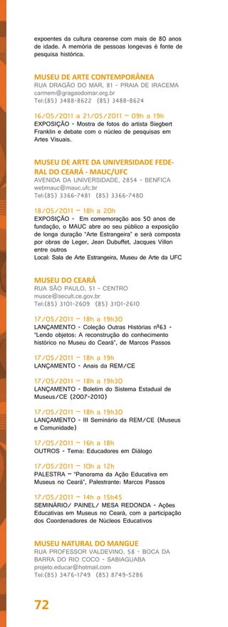 expoentes da cultura cearense com mais de 80 anos
de idade. A memória de pessoas longevas é fonte de
pesquisa histórica.


MUSEU DE ARTE CONTEMPORÂNEA
RUA DRAGÃO DO MAR, 81 - PRAIA DE IRACEMA
carmem@gragaodomar.org.br
Tel:(85) 3488-8622 (85) 3488-8624

16/05/2011 a 21/05/2011 – 09h a 19h
EXPOSIÇÃO - Mostra de fotos do artista Siegbert
Franklin e debate com o núcleo de pesquisas em
Artes Visuais.


MUSEU DE ARTE DA UNIVERSIDADE FEDE-
RAL DO CEARÁ - MAUC/UFC
AVENIDA DA UNIVERSIDADE, 2854 - BENFICA
webmauc@mauc.ufc.br
Tel:(85) 3366-7481 (85) 3366-7480

18/05/2011 – 18h a 20h
EXPOSIÇÃO - Em comemoração aos 50 anos de
fundação, o MAUC abre ao seu público a exposição
de longa duração “Arte Estrangeira” e será composta
por obras de Leger, Jean Dubuffet, Jacques Villon
entre outros
Local: Sala de Arte Estrangeira, Museu de Arte da UFC


MUSEU DO CEARÁ
RUA SÃO PAULO, 51 - CENTRO
musce@secult.ce.gov.br
Tel:(85) 3101-2609 (85) 3101-2610

17/05/2011 – 18h a 19h30
LANÇAMENTO - Coleção Outras Histórias nº63 -
“Lendo objetos: A reconstrução do conhecimento
histórico no Museu do Ceará”, de Marcos Passos

17/05/2011 – 18h a 19h
LANÇAMENTO - Anais da REM/CE

17/05/2011 – 18h a 19h30
LANÇAMENTO - Boletim do Sistema Estadual de
Museus/CE (2007-2010)

17/05/2011 – 18h a 19h30
LANÇAMENTO - III Seminário da REM/CE (Museus
e Comunidade)

17/05/2011 – 16h a 18h
OUTROS - Tema: Educadores em Diálogo

17/05/2011 – 10h a 12h
PALESTRA – “Panorama da Ação Educativa em
Museus no Ceará”, Palestrante: Marcos Passos

17/05/2011 – 14h a 15h45
SEMINÁRIO/ PAINEL/ MESA REDONDA - Ações
Educativas em Museus no Ceará, com a participação
dos Coordenadores de Núcleos Educativos


MUSEU NATURAL DO MANGUE
RUA PROFESSOR VALDEVINO, 58 - BOCA DA
BARRA DO RIO COCO - SABIAGUABA
projeto.educar@hotmail.com
Tel:(85) 3476-1749 (85) 8749-5286




72
 