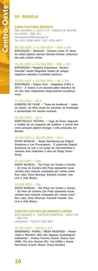 Centro-Oeste
               DF - BRASÍLIA

               CAIXA CULTURAL BRASÍLIA
               SBS QUADRA 4, LOTE 3/4 - ANEXO DA MATRIZ
               DA CAIXA - ASA SUL
               caixacultural.df@caixa.gov.br
               Tel: (61) 3206-9450 (61) 3206-4873

               05/05/2011 a 12/06/2011 – 09h a 21h
               EXPOSIÇÃO - Übersicht - Amostra reúne 27 obras
               do artista plástico alemão Gerhard Richter, seleciona-
               das pelo próprio artista.

               10/05/2011 a 26/06/2011 - 09h a 21h
               EXPOSIÇÃO –“Negative Experience Davilym
               Dourado” expõe fotografias tiradas de antigos
               negativos expostos a produtos químicos.

               10/05/2011 a 26/06/2011 – 9h a 21h
               EXPOSIÇÃO - Rubem Grilo - Xilográfico (1985 a
               2011) - A mostra é um passeio pelos trabalhos de
               um dos mais importantes xilogravadores brasileiros
               vivos.

               17/05/2011 - 20 h
               EXIBIÇÃO DE FILME – “Teste de Audiência” - todos
               os meses, um filme ainda em processo de finalização
               é apresentado em sessão surpresa.

               18/05/2011 - 20 h
               ESPETÁCULO TEATRAL – “Jogo de Cena” seguindo
               o modelo de um programa de auditório, o evento tem
               como principal objetivo divulgar a arte produzida em
               Brasília.

               19/05/2011 e 20/05/2011 - 20 h
               SHOW MUSICAL - Serge Gainsbourg por Edgard
               Scandurra e Les Provocateurs. O guitarrista Edgard
               Scandurra se une a um grupo de instrumentistas e
               cantores para interpretar a obra de Serge Gains-
               bourg.

               21/05/2011 – 20h
               SHOW MUSICAL - Zizi Possi em Cantos e Contos
               - 30 Anos de Carreira Zizi Possi apresenta novas
               versões para músicas compostas por nomes como
               Edu Lobo, Chico Buarque, Eduardo Dussek, Ivan
               Lins e João Bosco.

               22/05/2011 - 19h
               SHOW MUSICAL - Zizi Possi em Cantos e Contos
               - 30 Anos de Carreira Zizi Possi apresenta novas
               versões para músicas compostas por nomes como
               Edu Lobo, Chico Buarque, Eduardo Dussek, Ivan
               Lins e João Bosco.


               CASA DA CULTURA DA AMERICA LATINA
               SCS QUADRA 4 - EDIFÍCIO ANÁPOLIS - SALA 103
               - ASA SUL
               cal@unb.br Tel:(61) 3321-5811

               19/05/2011 - 18h30 a 21h
               SEMINÁRIO/ PAINEL/ MESA REDONDA - Preser-
               vação e Memória, além dos espaços museológicos
               tradicionais - Anelise Ferreira (Coord. Acervo Cal/
               UNB), Dra Ana Queiroz (Dir. Cal/UNB) e Ariane
               Abrunhosa (Coord. Museu Virtual Brasília).




               10
 