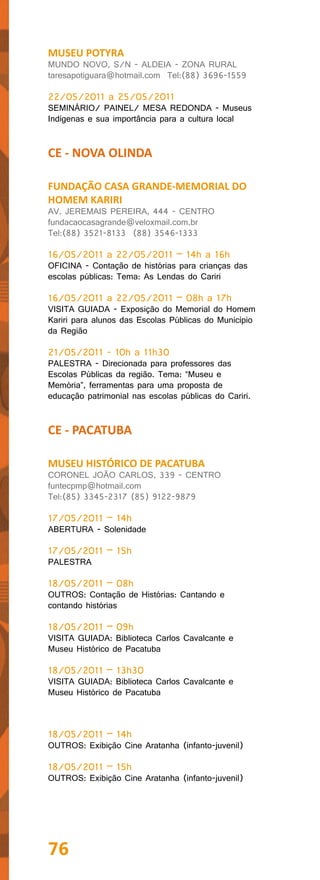 MUSEU POTYRA
MUNDO NOVO, S/N - ALDEIA - ZONA RURAL
taresapotiguara@hotmail.com Tel:(88) 3696-1559

22/05/2011 a 25/05/2011
SEMINÁRIO/ PAINEL/ MESA REDONDA - Museus
Indígenas e sua importância para a cultura local


CE - NOVA OLINDA

FUNDAÇÃO CASA GRANDE-MEMORIAL DO
HOMEM KARIRI
AV. JEREMAIS PEREIRA, 444 - CENTRO
fundacaocasagrande@veloxmail.com.br
Tel:(88) 3521-8133 (88) 3546-1333

16/05/2011 a 22/05/2011 – 14h a 16h
OFICINA - Contação de histórias para crianças das
escolas públicas: Tema: As Lendas do Cariri

16/05/2011 a 22/05/2011 – 08h a 17h
VISITA GUIADA - Exposição do Memorial do Homem
Kariri para alunos das Escolas Públicas do Município
da Região

21/05/2011 - 10h a 11h30
PALESTRA - Direcionada para professores das
Escolas Públicas da região. Tema: “Museu e
Memória”, ferramentas para uma proposta de
educação patrimonial nas escolas públicas do Cariri.


CE - PACATUBA

MUSEU HISTÓRICO DE PACATUBA
CORONEL JOÃO CARLOS, 339 - CENTRO
funtecpmp@hotmail.com
Tel:(85) 3345-2317 (85) 9122-9879

17/05/2011 – 14h
ABERTURA - Solenidade

17/05/2011 – 15h
PALESTRA

18/05/2011 – 08h
OUTROS: Contação de Histórias: Cantando e
contando histórias

18/05/2011 – 09h
VISITA GUIADA: Biblioteca Carlos Cavalcante e
Museu Histórico de Pacatuba

18/05/2011 – 13h30
VISITA GUIADA: Biblioteca Carlos Cavalcante e
Museu Histórico de Pacatuba



18/05/2011 – 14h
OUTROS: Exibição Cine Aratanha (infanto-juvenil)

18/05/2011 – 15h
OUTROS: Exibição Cine Aratanha (infanto-juvenil)




76
 