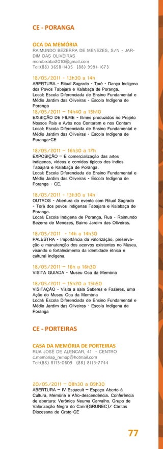 CE - PORANGA

OCA DA MEMÓRIA
RAIMUNDO BEZERRA DE MENEZES, S/N - JAR-
DIM DAS OLIVEIRAS
morubixaba2010@gmail.com
Tel:(88) 3658-1435 (88) 9991-1673

18/05/2011 - 13h30 a 14h
ABERTURA - Ritual Sagrado - Toré - Dança Indígena
dos Povos Tabajara e Kalabaça de Poranga.
Local: Escola Diferenciada de Ensino Fundamental e
Médio Jardim das Oliveiras - Escola Indígena de
Poranga
18/05/2011 – 14h40 a 15h10
EXIBIÇÃO DE FILME - filmes produzidos no Projeto
Nossos Pais e Avós nos Contaram e nos Contam
Local: Escola Diferenciada de Ensino Fundamental e
Médio Jardim das Oliveiras - Escola Indígena de
Poranga-CE

18/05/2011 – 16h30 a 17h
EXPOSIÇÃO – E comercialização das artes
indígenas, vídeos e comidas típicas dos índios
Tabajara e Kalabaça de Poranga.
Local: Escola Diferenciada de Ensino Fundamental e
Médio Jardim das Oliveiras - Escola Indígena de
Poranga - CE.

18/05/2011 - 13h30 a 14h
OUTROS - Abertura do evento com Ritual Sagrado
- Toré dos povos indígenas Tabajara e Kalabaça de
Poranga.
Local: Escola Indígena de Poranga, Rua - Raimundo
Bezerra de Menezes, Bairro Jardim das Oliveiras.

18/05/2011 - 14h a 14h30
PALESTRA - Importância da valorização, preserva-
ção e manutenção dos acervos existentes no Museu,
visando o fortalecimento da identidade étnica e
cultural indígena.

18/05/2011 – 16h a 16h30
VISITA GUIADA - Museu Oca da Memória

18/05/2011 – 15h20 a 15h50
VISITAÇÃO - Visita a sala Saberes e Fazeres, uma
Ação do Museu Oca da Memória
Local: Escola Diferenciada de Ensino Fundamental e
Médio Jardim das Oliveiras - Escola Indígena de
Poranga


CE - PORTEIRAS

CASA DA MEMÓRIA DE PORTEIRAS
RUA JOSÉ DE ALENCAR, 41 - CENTRO
c.memoriap_remop@hotmail.com
Tel:(88) 8113-0609 (88) 8113-7744



20/05/2011 – 08h30 a 09h30
ABERTURA – IV Espacult – Espaço Aberto à
Cultura, Memória e Afro-descendência. Conferência
de abertura: Verônica Neuma Carvalho. Grupo de
Valorização Negra do Cariri(GRUNEC)/ Cáritas
Diocesana de Crato-CE



                                              77
 