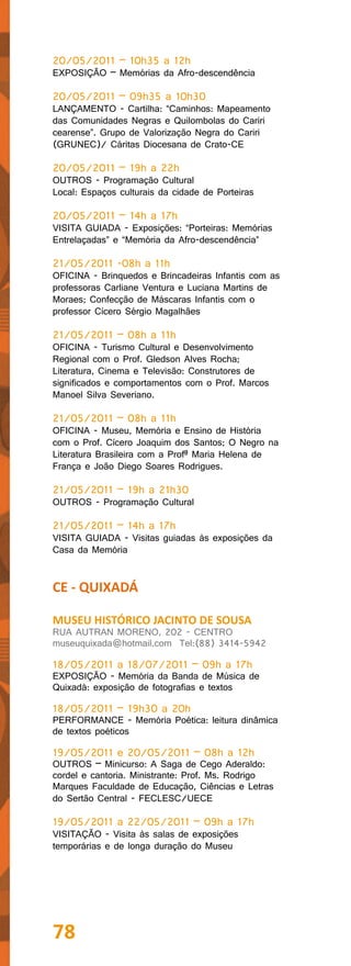 20/05/2011 – 10h35 a 12h
EXPOSIÇÃO – Memórias da Afro-descendência

20/05/2011 – 09h35 a 10h30
LANÇAMENTO - Cartilha: “Caminhos: Mapeamento
das Comunidades Negras e Quilombolas do Cariri
cearense”. Grupo de Valorização Negra do Cariri
(GRUNEC)/ Cáritas Diocesana de Crato-CE

20/05/2011 – 19h a 22h
OUTROS - Programação Cultural
Local: Espaços culturais da cidade de Porteiras

20/05/2011 – 14h a 17h
VISITA GUIADA - Exposições: “Porteiras: Memórias
Entrelaçadas” e “Memória da Afro-descendência”

21/05/2011 -08h a 11h
OFICINA - Brinquedos e Brincadeiras Infantis com as
professoras Carliane Ventura e Luciana Martins de
Moraes; Confecção de Máscaras Infantis com o
professor Cícero Sérgio Magalhães

21/05/2011 – 08h a 11h
OFICINA - Turismo Cultural e Desenvolvimento
Regional com o Prof. Gledson Alves Rocha;
Literatura, Cinema e Televisão: Construtores de
significados e comportamentos com o Prof. Marcos
Manoel Silva Severiano.

21/05/2011 – 08h a 11h
OFICINA - Museu, Memória e Ensino de História
com o Prof. Cícero Joaquim dos Santos; O Negro na
Literatura Brasileira com a Profª Maria Helena de
França e João Diego Soares Rodrigues.

21/05/2011 – 19h a 21h30
OUTROS - Programação Cultural

21/05/2011 – 14h a 17h
VISITA GUIADA - Visitas guiadas às exposições da
Casa da Memória


CE - QUIXADÁ

MUSEU HISTÓRICO JACINTO DE SOUSA
RUA AUTRAN MORENO, 202 - CENTRO
museuquixada@hotmail.com Tel:(88) 3414-5942

18/05/2011 a 18/07/2011 – 09h a 17h
EXPOSIÇÃO - Memória da Banda de Música de
Quixadá: exposição de fotografias e textos

18/05/2011 – 19h30 a 20h
PERFORMANCE - Memória Poética: leitura dinâmica
de textos poéticos

19/05/2011 e 20/05/2011 – 08h a 12h
OUTROS – Minicurso: A Saga de Cego Aderaldo:
cordel e cantoria. Ministrante: Prof. Ms. Rodrigo
Marques Faculdade de Educação, Ciências e Letras
do Sertão Central - FECLESC/UECE

19/05/2011 a 22/05/2011 – 09h a 17h
VISITAÇÃO - Visita às salas de exposições
temporárias e de longa duração do Museu




78
 