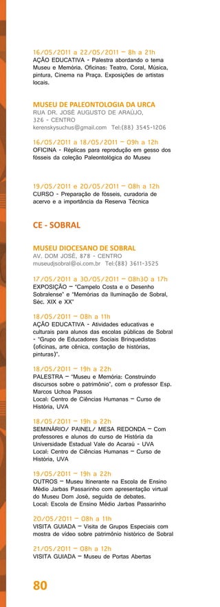16/05/2011 a 22/05/2011 – 8h a 21h
AÇÃO EDUCATIVA - Palestra abordando o tema
Museu e Memória. Oficinas: Teatro, Coral, Música,
pintura, Cinema na Praça. Exposições de artistas
locais.


MUSEU DE PALEONTOLOGIA DA URCA
RUA DR. JOSÉ AUGUSTO DE ARAÚJO,
326 - CENTRO
kerenskysuchus@gmail.com Tel:(88) 3545-1206

16/05/2011 a 18/05/2011 – 09h a 12h
OFICINA - Réplicas para reprodução em gesso dos
fósseis da coleção Paleontológica do Museu



19/05/2011 e 20/05/2011 – 08h a 12h
CURSO - Preparação de fósseis, curadoria de
acervo e a importância da Reserva Técnica


CE - SOBRAL

MUSEU DIOCESANO DE SOBRAL
AV. DOM JOSÉ, 878 - CENTRO
museudjsobral@oi.com.br Tel:(88) 3611-3525

17/05/2011 a 30/05/2011 – 08h30 a 17h
EXPOSIÇÃO – “Campelo Costa e o Desenho
Sobralense” e “Memórias da Iluminação de Sobral,
Séc. XIX e XX”

18/05/2011 – 08h a 11h
AÇÃO EDUCATIVA - Atividades educativas e
culturais para alunos das escolas públicas de Sobral
- “Grupo de Educadores Sociais Brinquedistas
(oficinas, arte cênica, contação de histórias,
pinturas)”.

18/05/2011 – 19h a 22h
PALESTRA – “Museu e Memória: Construindo
discursos sobre o patrimônio”, com o professor Esp.
Marcos Uchoa Passos
Local: Centro de Ciências Humanas – Curso de
História, UVA

18/05/2011 – 19h a 22h
SEMINÁRIO/ PAINEL/ MESA REDONDA – Com
professores e alunos do curso de História da
Universidade Estadual Vale do Acaraú - UVA
Local: Centro de Ciências Humanas – Curso de
História, UVA

19/05/2011 – 19h a 22h
OUTROS – Museu Itinerante na Escola de Ensino
Médio Jarbas Passarinho com apresentação virtual
do Museu Dom José, seguida de debates.
Local: Escola de Ensino Médio Jarbas Passarinho

20/05/2011 – 08h a 11h
VISITA GUIADA – Visita de Grupos Especiais com
mostra de vídeo sobre patrimônio histórico de Sobral

21/05/2011 – 08h a 12h
VISITA GUIADA – Museu de Portas Abertas




80
 