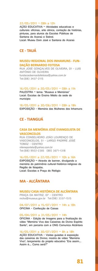22/05/2011 – 08h a 12h
AÇÃO EDUCATIVA – Atividades educativas e
culturais: oficinas, arte cênica, contação de histórias,
pinturas, para alunos da Escolas Públicas de
Santana do Acaraú e Sobral.
Local: Museu Dom José e Santana do Acaraú


CE - TAUÁ

MUSEU REGIONAL DOS INHAMUNS - FUN-
DAÇÃO BERNARDO FEITOSA
RUA JOSÉ GONÇALVES DE OLIVEIRA, 01 - LUIS
ANTÔNIO DE OLIVEIRA
fundacaobernardofeitosa@yahoo.com.br
Tel:(88) 3437-2115


16/05/2011 a 20/05/2011 – 08h a 11h
PALESTRA – tema: “Museus e Memórias”
Local: Escolas de Ensino Médio da sede do
município

18/05/2011 a 30/06/2011 – 08h a 18h
EXPOSIÇÃO - Memória das Mulheres dos Inhamuns


CE - TIANGUÁ

CASA DA MEMÓRIA JOSÉ EVANGELISTA DE
VASCONCELOS
RUA CONSELHEIRO JOÃO LOURENÇO DE
VASCONCELOS, 51 - LARGO PADRRE JOSÉ
TOMÁZ - CENTRO
nileneportela@yahoo.com.br
Tel:(88) 9922-2385 (88) 3671-1318

16/05/2011 a 22/05/2011 – 10h a 16h
EXPOSIÇÃO – Através de banner, divulgando a
memória do patrimônio cultural-histórico-religioso da
Região de Ibiapaba.
Local: Escolas e Praça do Relógio


MA - ALCÂNTARA

MUSEU CASA HISTÓRICA DE ALCÂNTARA
PRAÇA DA MATRIZ, 07 - CENTRO
mcha@museus.gov.br Tel:(98) 3337-1515

04/07/2011 a 15/07/2011 – 14h a 18h
OFICINA - Confecção de Caixas

05/04/2011 a 31/05/2011 – 14h
OFICINA - Edição de Imagens para a finalização do
vídeo “Memória Viva das Caixeiras do Divino Espírito
Santo”, em parceria com a ONG Comunica Alcântara

16/05/2011 a 30/07/2011 – 8h a 18h
AÇÃO EDUCATIVA - Visitas guiadas à exposição
das caixeiras do Divino; mostra de vídeo “Memória
Viva”; lançamento do projeto educativo “Era assim...
Assim é... Como será?”




                                                   81
 
