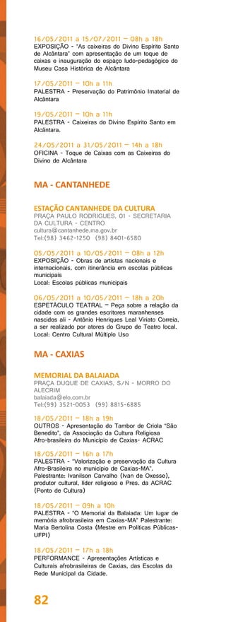 16/05/2011 a 15/07/2011 – 08h a 18h
EXPOSIÇÃO - “As caixeiras do Divino Espírito Santo
de Alcântara” com apresentação de um toque de
caixas e inauguração do espaço ludo-pedagógico do
Museu Casa Histórica de Alcântara

17/05/2011 – 10h a 11h
PALESTRA - Preservação do Patrimônio Imaterial de
Alcântara

19/05/2011 – 10h a 11h
PALESTRA - Caixeiras do Divino Espírito Santo em
Alcântara.

24/05/2011 a 31/05/2011 – 14h a 18h
OFICINA - Toque de Caixas com as Caixeiras do
Divino de Alcântara


MA - CANTANHEDE

ESTAÇÃO CANTANHEDE DA CULTURA
PRAÇA PAULO RODRIGUES, 01 - SECRETARIA
DA CULTURA - CENTRO
cultura@cantanhede.ma.gov.br
Tel:(98) 3462-1250 (98) 8401-6580

05/05/2011 a 10/05/2011 – 08h a 12h
EXPOSIÇÃO - Obras de artistas nacionais e
internacionais, com itinerância em escolas públicas
municipais
Local: Escolas públicas municipais

06/05/2011 a 10/05/2011 – 18h a 20h
ESPETÁCULO TEATRAL – Peça sobre a relação da
cidade com os grandes escritores maranhenses
nascidos ali - Antônio Henriques Leal Viriato Correia,
a ser realizado por atores do Grupo de Teatro local.
Local: Centro Cultural Múltiplo Uso


MA - CAXIAS

MEMORIAL DA BALAIADA
PRAÇA DUQUE DE CAXIAS, S/N - MORRO DO
ALECRIM
balaiada@elo.com.br
Tel:(99) 3521-0053 (99) 8815-6885

18/05/2011 – 18h a 19h
OUTROS - Apresentação do Tambor de Criola “São
Benedito”, da Associação da Cultura Religiosa
Afro-brasileira do Município de Caxias- ACRAC

18/05/2011 – 16h a 17h
PALESTRA - “Valorização e preservação da Cultura
Afro-Brasileira no município de Caxias-MA”.
Palestrante: Ivanilson Carvalho (Ivan de Oxesse),
produtor cultural, líder religioso e Pres. da ACRAC
(Ponto de Cultura)

18/05/2011 – 09h a 10h
PALESTRA - “O Memorial da Balaiada: Um lugar de
memória afrobrasileira em Caxias-MA” Palestrante:
Maria Bertolina Costa (Mestre em Políticas Públicas-
UFPI)

18/05/2011 – 17h a 18h
PERFORMANCE - Apresentações Artísticas e
Culturais afrobrasileiras de Caxias, das Escolas da
Rede Municipal da Cidade.



82
 