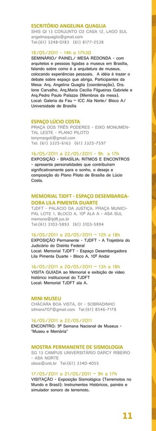 ESCRITÓRIO ANGELINA QUAGLIA
SHIS QI 13 CONJUNTO O2 CASA 12, LAGO SUL
angelinaquaglia@gmail.com
Tel:(61) 3248-0183 (61) 8177-2538

18/05/2011 - 14h a 17h30
SEMINÁRIO/ PAINEL/ MESA REDONDA - com
arquitetos e pessoas ligadas a museus em Brasília,
falando sobre como é a arquitetura de museus,
colocando experiências pessoais. A idéia é trazer o
debate sobre espaço que abriga. Participantes da
Mesa: Arq. Angelina Quaglia (coordenação), Dra.
Ione Carvalho, Arq.Maria Cecília Filgueiras Gabriele e
Arq.Pedro Paulo Palazzo (Membros da mesa).
Local: Galeria da Fau – ICC Ala Norte/ Bloco A/
Universidade de Brasília


ESPAÇO LÚCIO COSTA
PRAÇA DOS TRÊS PODERES - EIXO MONUMEN-
TAL LESTE - PLANO PILOTO
tonymargoli@gmail.com
Tel: (61) 3325-6163 (61) 3325-7597

16/05/2011 a 22/05/2011 - 9h a 17h
EXPOSIÇÃO - BRASÍLIA: RITMOS E ENCONTROS
- apresenta personalidades que contribuíram
significativamente para o sonho, o desejo e
composição do Plano Piloto de Brasília de Lúcio
Costa.


MEMORIAL TJDFT - ESPAÇO DESEMBARGA-
DORA LILA PIMENTA DUARTE
TJDFT - PALÁCIO DA JUSTIÇA, PRAÇA MUNICI-
PAL LOTE 1, BLOCO A, 10ª ALA A - ASA SUL
memoria@tjdft.jus.br
Tel:(61) 3103-5893 (61) 3103-5894

16/05/2011 a 20/05/2011 – 12h a 18h
EXPOSIÇÃO Permanente - TJDFT - A Trajetória do
Judiciário do Distrito Federal
Local: Memorial TJDFT - Espaço Desembargadora
Lila Pimenta Duarte - Bloco A, 10º Andar

16/05/2011 a 20/05/2011 – 13h a 18h
VISITA GUIADA ao Memorial e exibição de vídeo
histórico institucional do TJDFT
Local: Memorial TJDFT ala A.


MINI MUSEU
CHÁCARA BOA VISTA, 01 - SOBRADINHO
silmara707@gmail.com Tel:(61) 8546-7178

16/05/2011 a 22/05/2011
ENCONTRO: 9ª Semana Nacional de Museus -
“Museu e Memória”


MOSTRA PERMANENTE DE SISMOLOGIA
SG 13 CAMPUS UNIVERSITÁRIO DARCY RIBEIRO
- ASA NORTE
obsis@unb.br Tel:(61) 3340-4055

17/05/2011 a 21/05/2011 – 9h a 17h
VISITAÇÃO - Exposição Sismológica (Terremotos no
Mundo e Brasil): Instrumentos Históricos, painéis e
simulador sonoro de terremoto.




                                                11
 
