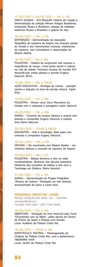 17/05/2011 a 20/05/2011 – 14h a 15h
VISITA GUIADA - ECI-MuseuM: História de criação e
demonstração da coleção Móveis Antigos Brasileiros;
artesanato Russo e Brasileiro; coleção de artefatos
históricos Russo e Brasileiro e galeria de arte.

18/05/2011 – 19h a 21h
EXPOSIÇÃO - Demonstração do exposição
fotográfica de capoeira de angola nos diversos países
do mundo e dos instrumentos musicais, tradicionais
da capoeira, com comentários e observações do
Mestre Abelha.

18/05/2011 - 16h a 18h
PALESTRA - História do surgimento dos museus e
importância do museu, como ponto sacral e cultural
na vida da cidade. Famosos museus do mundo; ECI
MuseuM.com artista plástico e escritor Evgeny
Itskovich (ECI).

19/05/2011 – 16h a 16h30
AÇÃO EDUCATIVA - Ecologia de música - poluição
sonora e etiqueta na hora de escutar música, Ingrid
Silva

19/05/2011 – 17h a 18h
PALESTRA - Museu como Zona Recreativa da
Cidade com o urbanista e paisagista Liubov Itskovich

19/05/2011 – 19h a 20h
SARAU - Concerto de musica clássica e autoral com
pianista e compositor Evgeny Itscovich e cantora
lírica Maria Itskovich

20/05/2011 – 17h30 a 18h30
ENCONTRO - Arte e tecnologia. Bate papo com
cineasta e compositor Evgeny Istkovich.

20/05/2011 – 19h a 21h
OFICINA – De movimento com Mestre Abelha - mo-
vimentos básicos e conceito da capoeira de Angola.

20/05/2011 - 16h a 17h
PALESTRA - Beleza feminina e arte na visão
contemporânea. Mulheres dos séculos passados.
Influência dos conceitos da beleza e arte com a
Tecnóloga em Estética, Maria Itskovich.

21/05/2011 – 17h a 19h
SARAU - Demonstração do Projeto Poligráfico
“Afresco de Outono”. Recitação em três idiomas,
acompanhado de piano e canto lírico.


MEMORIAL CRISTO REI - UFMA
PRAÇA GONÇALVES DIAS, 351 - CENTRO
memorial@ufma.br
Tel:(98) 3301-9651 (98) 3301-9659

16/05/2011 – 15h a 16h
ABERTURA - Entoação do Hino Nacional pelo Coral
“Encantando com as Mãos”, pelos alunos do Centro
de Ensino de Apoio a Pessoa com Surdez.
Local: Auditório do Palácio Cristo Rei

16/05/2011 – 17h30 a 18h
ESPETÁCULO TEATRAL - Reinauguração do
Chafariz do Palácio Cristo Rei, com a performance
“MEMÓRIA VIVA”
Local: Jardim do Palácio Cristo Rei




84
 
