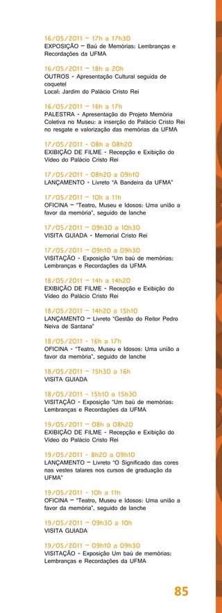 16/05/2011 – 17h a 17h30
EXPOSIÇÃO – Baú de Memórias: Lembranças e
Recordações da UFMA

16/05/2011 – 18h a 20h
OUTROS - Apresentação Cultural seguida de
coquetel
Local: Jardim do Palácio Cristo Rei

16/05/2011 – 16h a 17h
PALESTRA - Apresentação do Projeto Memória
Coletiva no Museu: a inserção do Palácio Cristo Rei
no resgate e valorização das memórias da UFMA

17/05/2011 - 08h a 08h20
EXIBIÇÃO DE FILME - Recepção e Exibição do
Vídeo do Palácio Cristo Rei

17/05/2011 - 08h20 a 09h10
LANÇAMENTO - Livreto “A Bandeira da UFMA”

17/05/2011 – 10h a 11h
OFICINA – “Teatro, Museu e Idosos: Uma união a
favor da memória”, seguido de lanche

17/05/2011 – 09h30 a 10h30
VISITA GUIADA - Memorial Cristo Rei

17/05/2011 – 09h10 a 09h30
VISITAÇÃO - Exposição “Um baú de memórias:
Lembranças e Recordações da UFMA

18/05/2011 – 14h a 14h20
EXIBIÇÃO DE FILME - Recepção e Exibição do
Vídeo do Palácio Cristo Rei

18/05/2011 – 14h20 a 15h10
LANÇAMENTO – Livreto “Gestão do Reitor Pedro
Neiva de Santana”

18/05/2011 - 16h a 17h
OFICINA - “Teatro, Museu e Idosos: Uma união a
favor da memória”, seguido de lanche

18/05/2011 – 15h30 a 16h
VISITA GUIADA

18/05/2011 - 15h10 a 15h30
VISITAÇÃO - Exposição “Um baú de memórias:
Lembranças e Recordações da UFMA

19/05/2011 – 08h a 08h20
EXIBIÇÃO DE FILME - Recepção e Exibição do
Vídeo do Palácio Cristo Rei

19/05/2011 - 8h20 a 09h10
LANÇAMENTO – Livreto “O Significado das cores
nas vestes talares nos cursos de graduação da
UFMA”

19/05/2011 - 10h a 11h
OFICINA – “Teatro, Museu e Idosos: Uma união a
favor da memória”, seguido de lanche

19/05/2011 – 09h30 a 10h
VISITA GUIADA

19/05/2011 – 09h10 a 09h30
VISITAÇÃO - Exposição Um baú de memórias:
Lembranças e Recordações da UFMA




                                               85
 
